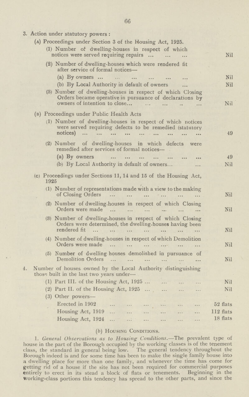 66 3. Action under statutory powers: (a) Proceedings under Section 3 of the Housing Act, 1925. (1) Number of dwelling-houses in respect of which notices were served requiring repairs Nil (2) Number of dwelling-houses which were rendered fit after service of formal notices— (a) By owners Nil (b) By Local Authority in default of owners Nil (3) Number of dwelling-houses in respect of which Closing Orders became operative in pursuance of declarations by owners of intention to close Nil (b) Proceedings under Public Health Acts (1) Number of dwelling-houses in respect of which notices were served requiring defects to be remedied (statutory notices) 49 (2) Number of dwelling-houses in which defects were remedied after services of formal notices— (a) By owners 49 (b) By Local Authority in default of owners Nil (c) Proceedings under Sections 11,14 and 15 of the Housing Act, 1925 (1) Number of representations made with a view to the making of Closing Orders Nil (2) Number of dwelling-houses in respect of which Closing Orders were made Nil (3) Number of dwelling-houses in respect of which Closing Orders were determined, the dwelling-houses having been rendered fit Nil (4) Number of dwelling-houses in respect of which Demolition Orders were made Nil (5) Number of dwelling houses demolished in pursuance of Demolition Orders Nil 4. Number of houses owned by the Local Authority distinguishing those built in the last two years under— (1) Part III. of the Housing Act, 1925 Nil (2) Part II. of the Housing Act, 1925 Nil (3) Other powers— Erected in 1902 52 flats Housing Act, 1919 112 flats Housing Act, 1924 18 flats (b) Housing Conditions. 1. General Observations as to Housing Conditions.—The prevalent type of house in the part of the Borough occupied by the working classes is of the tenement class, the standard in general being low. The general tendency throughout the Borough indeed is and for some time has been to make the single family house into a dwelling place for more than one family, and whenever the time has come for getting rid of a house if the site has not been required for commercial purposes entirely to erect in its stead a block of flats or tenements. Beginning in the Working-class portions this tendency has spread to the other parts, and since the