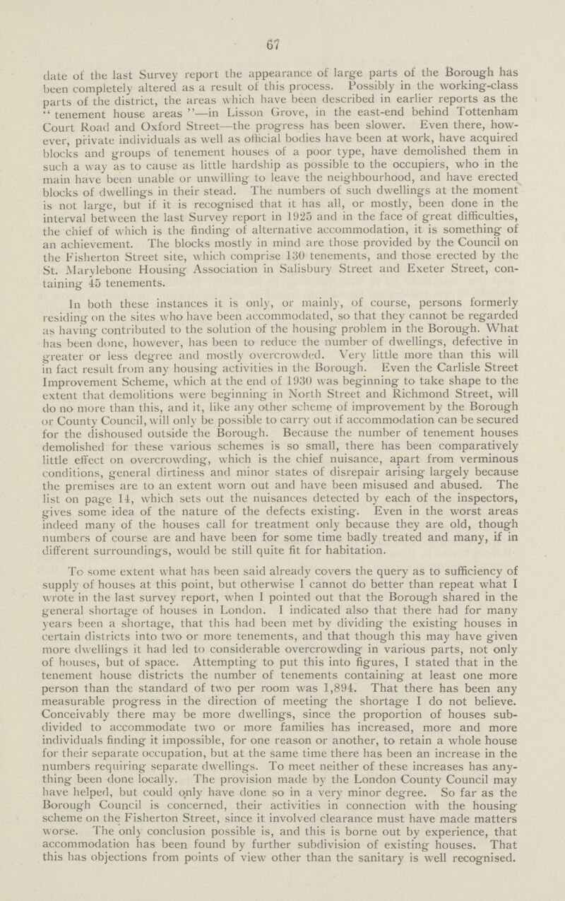 67 date of the last Survey report the appearance of large parts of the Borough has been completely altered as a result of this process. Possibly in the working-class parts of the district, the areas which have been described in earlier reports as the tenement house areas—in Lisson Grove, in the east-end behind Tottenham Court Road and Oxford Street—the progress has been slower. Even there, how ever, private individuals as well as otlicial bodies have been at work, have acquired blocks and groups of tenement houses of a poor type, have demolished them in such a way as to cause as little hardship as possible to the occupiers, who in the main have been unable or unwilling to leave the neighbourhood, and have erected blocks of dwellings in their stead. The numbers of such dwellings at the moment is not large, but if it is recognised that it has all, or mostly, been done in the interval between the last Survey report in 1925 and in the face of great difficulties, the chief of which is the finding of alternative accommodation, it is something of an achievement. The blocks mostly in mind are those provided by the Council on the Fisherton Street site, which comprise 130 tenements, and those erected by the St. Marvlebone Housing Association in Salisbury Street and Exeter Street, con taining 45 tenements. In both these instances it is only, or mainly, of course, persons formerly residing on the sites who have been accommodated, so that they cannot be regarded as having contributed to the solution of the housing problem in the Borough. What has been done, however, has been to reduce the number of dwellings, defective in greater or less degree and mostly overcrowded. Very little more than this will in fact result from any housing activities in the Borough. Even the Carlisle Street Improvement Scheme, which at the end of 1930 was beginning to take shape to the extent that demolitions were beginning in North Street and Richmond Street, will do no more than this, and it, like any other scheme of improvement by the Borough or County Council, will only be possible to carry out rf accommodation can be secured for the dishoused outside the Borough. Because the number of tenement houses demolished for these various schemes is so small, there has been comparatively little effect on overcrowding, which is the chief nuisance, apart from verminous conditions, general dirtiness and minor states of disrepair arising largely because the premises are to an extent worn out and have been misused and abused. The list on page 14, which sets out the nuisances detected by each of the inspectors, gives some idea of the nature of the defects existing. Even in the worst areas indeed many of the houses call for treatment only because they are old, though numbers of course are and have been for some time badly treated and many, if in different surroundings, would be still quite fit for habitation. To some extent what has been said already covers the query as to sufficiency of supply of houses at this point, but otherwise I cannot do better than repeat what I wrote in the last survey report, when I pointed out that the Borough shared in the general shortage of houses in London. I indicated also that there had for many years been a shortage, that this had been met by dividing the existing houses in certain districts into two or more tenements, and that though this may have given more dwellings it had led to considerable overcrowding in various parts, not only of houses, but of space. Attempting to put this into figures, I stated that in the tenement house districts the number of tenements containing at least one more person than the standard of two per room was 1,894. That there has been any measurable progress in the direction of meeting the shortage I do not believe. Conceivably there may be more dwellings, since the proportion of houses sub divided to accommodate two or more families has increased, more and more individuals finding it impossible, for one reason or another, to retain a whole house for their separate occupation, but at the same time there has been an increase in the numbers requiring separate dwellings. To meet neither of these increases has any thing been done locally. The provision made by the London County Council may have helped, but could only have done so in a very minor degree. So far as the Borough Council is concerned, their activities in connection with the housing scheme on the Fisherton Street, since it involved clearance must have made matters worse. The only conclusion possible is, and this is borne out by experience, that accommodation has been found by further subdivision of existing houses. That this has objections from points of view other than the sanitary is well recognised.