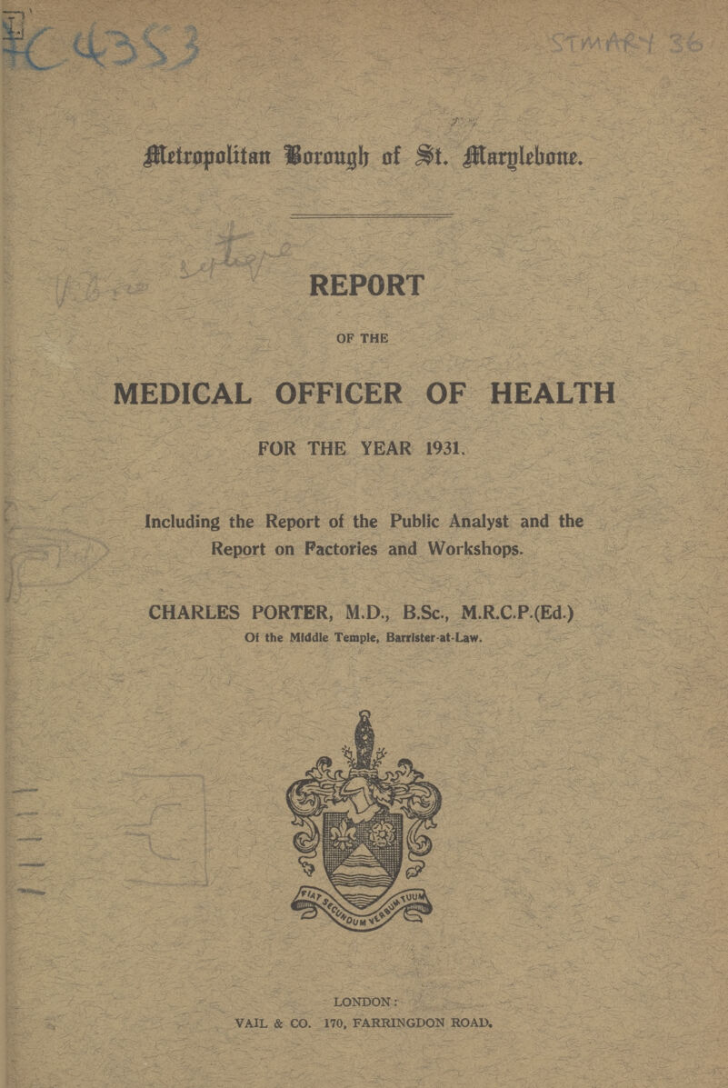 4C 4353 STMARY 36 Metropolitan Borough of St. Marylebone. REPORT OF THE MEDICAL OFFICER OF HEALTH FOR THE YEAR 1931. Including the Report of the Public Analyst and the Report on Factories and Workshops. CHARLES PORTER, M.D., B.Sc., M.R.C.P.(Ed) Of the Middle Temple, Barrlster-at-Law. LONDON: VAIL & CO. 170, FARRINGDON ROAD.