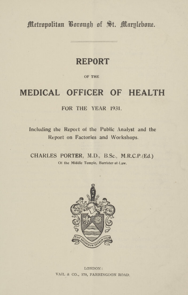 Metropolitan Borough of St. Marylebone. REPORT OF THE MEDICAL OFFICER OF HEALTH FOR THE YEAR 1931. Including the Report of the Public Analyst and the Report on Factories and Workshops. CHARLES PORTER, M.D, B.Sc., M.R.C.P(Ed) Of the Middle Temple, Barrister-at-l.aw. LONDON: VAIL & CO., 170, FARRINGDON ROAD,