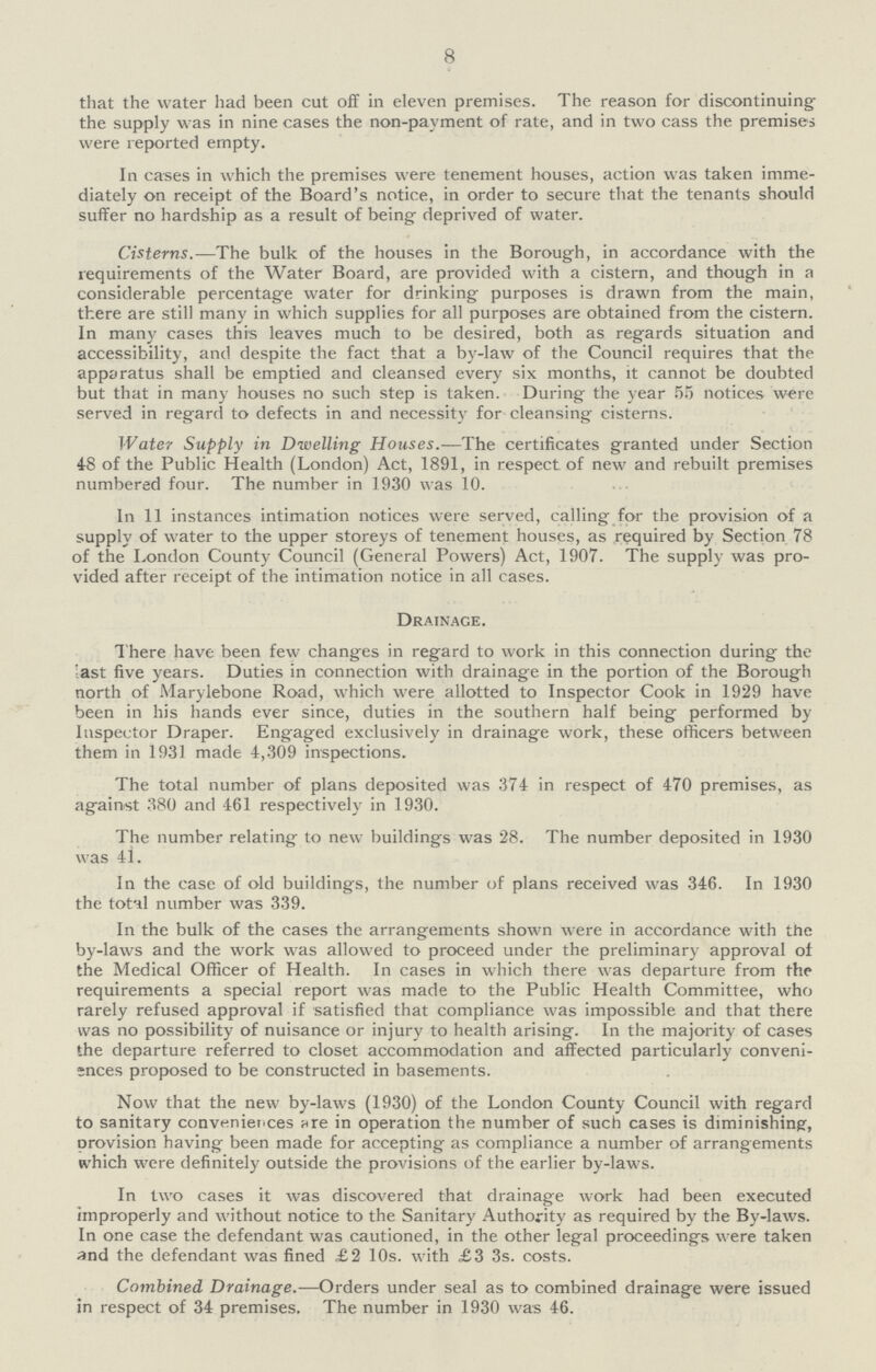 8 that the water had been cut off in eleven premises. The reason for discontinuing the supply was in nine cases the non-payment of rate, and in two cass the premises were reported empty. In cases in which the premises were tenement houses, action was taken imme diately on receipt of the Board's notice, in order to secure that the tenants should suffer no hardship as a result of being deprived of water. Cisterns.—:The bulk of the houses in the Borough, in accordance with the requirements of the Water Board, are provided with a cistern, and though in a considerable percentage water for drinking purposes is drawn from the main, there are still many in which supplies for all purposes are obtained from the cistern. In many cases this leaves much to be desired, both as regards situation and accessibility, and despite the fact that a by-law of the Council requires that the apparatus shall be emptied and cleansed every six months, it cannot be doubted but that in many houses no such step is taken. During the year 55 notices were served in regard to defects in and necessity for cleansing cisterns. Water Supply in Dwelling Houses.—The certificates granted under Section 48 of the Public Health (London) Act, 1891, in respect of new and rebuilt premises numbered four. The number in 1930 was 10. In 11 instances intimation notices were served, calling for the provision of a supply of water to the upper storeys of tenement houses, as required by Section 78 of the London County Council (General Powers) Act, 1907. The supply was pro vided after receipt of the intimation notice in all cases. Drainage. There have been few changes in regard to work in this connection during the last five years. Duties in connection with drainage in the portion of the Borough north of Marylebone Road, which were allotted to Inspector Cook in 1929 have been in his hands ever since, duties in the southern half being performed by Inspector Draper. Engaged exclusively in drainage work, these officers between them in 1931 made 4,309 inspections. The total number of plans deposited was 374 in respect of 470 premises, as against 380 and 461 respectively in 1930. The number relating to new buildings was 28. The number deposited in 1930 was 41. In the case of old buildings, the number of plans received was 346. In 1930 the totnl number was 339. In the bulk of the cases the arrangements shown were in accordance with the by-laws and the work was allowed to proceed under the preliminary approval of the Medical Officer of Health. In cases in which there was departure from the requirements a special report was made to the Public Health Committee, who rarely refused approval if satisfied that compliance was impossible and that there was no possibility of nuisance or injury to health arising. In the majority of cases the departure referred to closet accommodation and affected particularly conveni ;nces proposed to be constructed in basements. Now that the new by-laws (1930) of the London County Council with regard to sanitary conveniences are in operation the number of such cases is diminishing-, provision having been made for accepting as compliance a number of arrangements which were definitely outside the provisions of the earlier by-laws. In two cases it was discovered that drainage work had been executed improperly and without notice to the Sanitary Authority as required by the By-laws. In one case the defendant was cautioned, in the other legal proceedings were taken and the defendant was fined £2 10s. with £3 3s. costs. Combined Drainage.—Orders under seal as to combined drainage were issued in respect of 34 premises. The number in 1930 was 46.