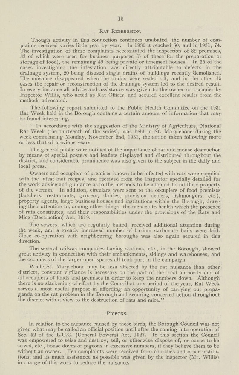 15 Rat Repression. Though activity in this connection continues unabated, the number of com plaints received varies little year by year. In 1930 it reached 60, and in 1931, 74. The investigation of these complaints necessitated the inspection of 82 premises, 33 of which were used for business purposes (5 of these for the preparation or storage of food), the remaining 49 being private or tenement houses. In 35 of the cases investigated the infestation was directly attributable to defects in the drainage system, 20 being disused single drains of buildings recently demolished. The nuisance disappeared when the drains were sealed off, and in the other 15 cases the repair or reconstruction of the drainage system led to the desired result. In every instance all advice and assistance was given to the owner or occupier by Inspector Willis, who acted as Rat Officer, and secured excellent results from the methods advocated. The following report submitted to the Public Health Committee on the 1931 Rat Week held in the Borough contains a certain amount of information that may be found interesting.  In accordance with the suggestion of the Ministry of Agriculture, National Rat Week (the thirteenth of the series), was held in St. Marylebone during the week commencing Monday, November 2nd, 1931, the action taken following more or less that of previous years. The general public were notified of the importance of rat and mouse destruction by means ot special posters and leaflets displayed and distributed throughout the district, and considerable prominence was also given to the subject in the daily and local press. Owners and occupiers of premises known to be infested with rats were supplied with the latest bait recipes, and received from the Inspector specially detailed for the work advice and guidance as to the methods to be adopted to rid their property of the vermin. In addition, circulars were sent to the occupiers of food premises (butchers, restaurants, grocers, dairies, provision dealers, fishmongers, etc.), property agents, large business houses and institutions within the Borough, draw ing their attention to, among other things, the menace to health which the presence of rats constitutes, and their responsibilities under the provisions of the Rats and Mice (Destruction) Act, 1919. The sewers, which are regularly baited, received additional attention during the week, and a greatly increased number of barium carbonate baits were laid. Close co-operation with neighbouring boroughs was also again secured in this direction. The several railway companies having stations, etc., in the Borough, showed great activity in connection with their embankments, sidings and warehouses, and the occupiers of the larger open spaces all took part in the campaign. While St. Marylebone may be less affected by the rat nuisance than other districts, constant vigilance is necessary on the part of the local authority and of all occupiers of lands and premises in order to keep the numbers down. Although there is no slackening of effort by the Council at any period of the year, Rat Week serves a most useful purpose in affording an opportunity of carrying out propa ganda on the rat problem in the Borough and securing concerted action throughout the district with a view to the destruction of rats and mice. Pigeons. In relation to the nuisance caused by these birds, the Borough Council was not given what may be called an official position until after the coming into operation of Sec. 52 of the L.C.C. (General Powers) Act, 1927. In this section the Council was empowered to seize and destroy, sell, or otherwise dispose of, or cause to be seized, etc., house doves or pigeons in excessive numbers, if they believe them to be without an owner. Ten complaints were received from churches and other institu tions, and as much assistance as possible was given by the inspector (Mr. Willis) in charge of this work to reduce the nuisance.