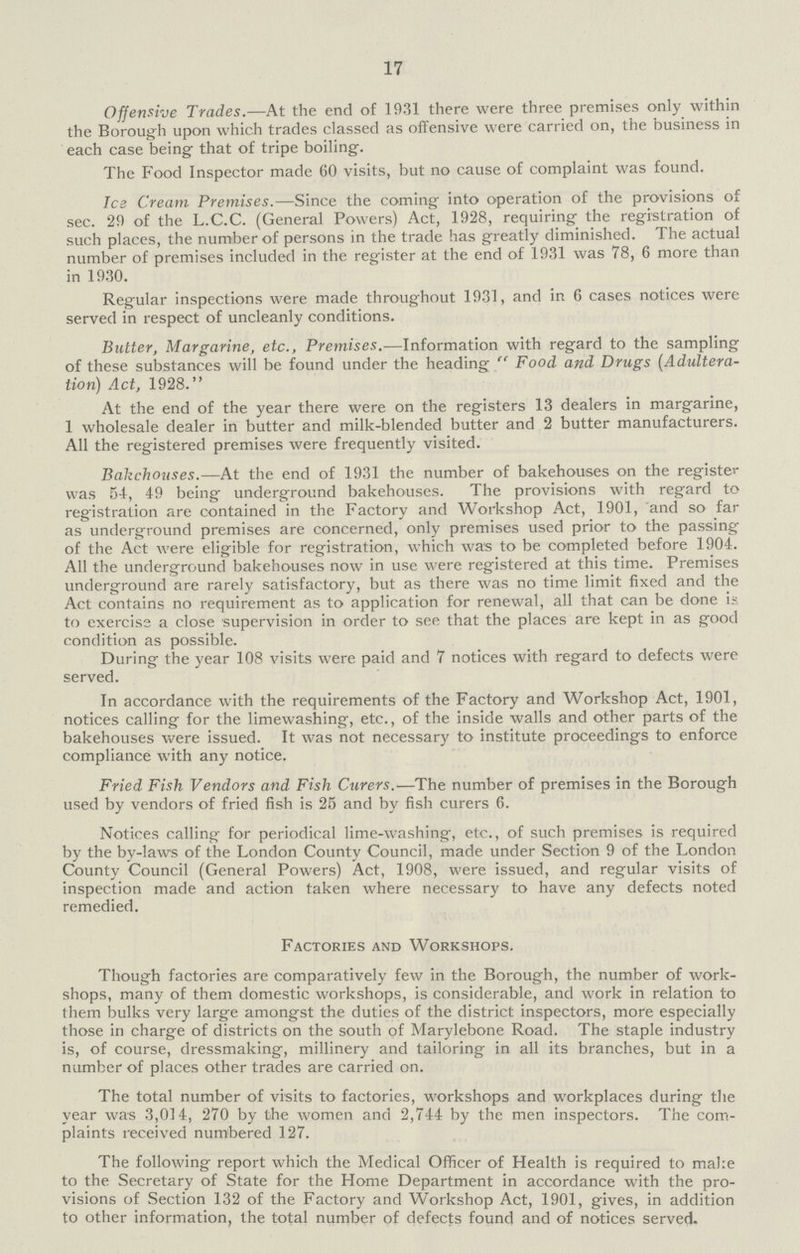 17 Offensive Trades.—At the end of 1931 there were three premises only within the Borough upon which trades classed as offensive were carried on, the business in each case being that of tripe boiling. The Food Inspector made 60 visits, but no cause of complaint was found. Ice Cream Premises.—Since the coming into operation of the provisions of sec. 29 of the L.C.C. (General Powers) Act, 1928, requiring the registration of such places, the number of persons in the trade has greatly diminished. The actual number of premises included in the register at the end of 1931 was 78, 6 more than in 1930. Regular inspections were made throughout 1931, and in 6 cases notices were served in respect of uncleanly conditions. Butter, Margarine, etc., Premises.—Information with regard to the sampling of these substances will be found under the heading Food and Drugs (Adultera tion) Act, 1928. At the end of the year there were on the registers 13 dealers in margarine, 1 wholesale dealer in butter and milk-blended butter and 2 butter manufacturers. All the registered premises were frequently visited. Bakehouses.—At the end of 1931 the number of bakehouses on the register was 54, 49 being underground bakehouses. The provisions with regard to registration are contained in the Factory and Workshop Act, 1901, and so far as underground premises are concerned, only premises used prior to the passing of the Act were eligible for registration, which was to be completed before 1904. All the underground bakehouses now in use were registered at this time. Premises underground are rarely satisfactory, but as there was no time limit fixed and the Act contains no requirement as to application for renewal, all that can be done is to exercise a close supervision in order to see that the places are kept in as good condition as possible. During the year 108 visits were paid and 7 notices with regard to defects were served. In accordance with the requirements of the Factory and Workshop Act, 1901, notices calling for the limewashing, etc., of the inside walls and other parts of the bakehouses were issued. It was not necessary to institute proceedings to enforce compliance with any notice. Fried Fish Vendors and Fish Curers.—The number of premises in the Borough used by vendors of fried fish is 25 and by fish curers 6. Notices calling for periodical lime-washing, etc., of such premises is required by the by-laws of the London County Council, made under Section 9 of the London County Council (General Powers) Act, 1908, were issued, and regular visits of inspection made and action taken where necessary to have any defects noted remedied. Factories and Workshops. Though factories are comparatively few in the Borough, the number of work shops, many of them domestic workshops, is considerable, and work in relation to them bulks very large amongst the duties of the district inspectors, more especially those in charge of districts on the south of Marylebone Road. The staple industry is, of course, dressmaking, millinery and tailoring in all its branches, but in a number of places other trades are carried on. The total number of visits to factories, workshops and workplaces during the year was 3,014, 270 by the women and 2,744 by the men inspectors. The com plaints received numbered 127. The following report which the Medical Officer of Health is required to make to the Secretary of State for the Home Department in accordance with the pro visions of Section 132 of the Factory and Workshop Act, 1901, gives, in addition to other information, the total number of defects found and of notices served.