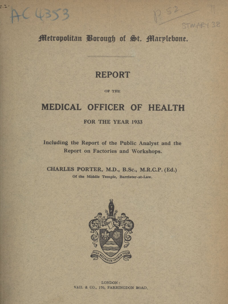 Metropolitan Borough of St. Marylebone. REPORT OF THE MEDICAL OFFICER OF HEALTH FOR THE YEAR 1933 Including the Report of the Public Analyst and the Report on Factories and Workshops. CHARLES PORTER, M.D., B.Sc., M.R.C.P. (Ed.) Of the Middle Temple, Barrister-at-Law. LONDON: VAIL & CO., 170, FARRINGDON ROAD.