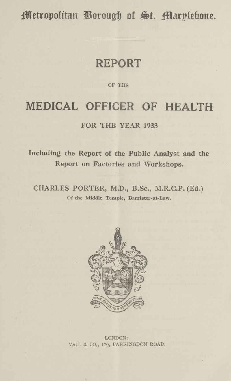 Metropolitan Borough of St. Marylebone REPORT OF THE MEDICAL OFFICER OF HEALTH FOR THE YEAR 1933 Including the Report of the Public Analyst and the Report on Factories and Workshops. CHARLES PORTER, M.D., B.Sc., M.R.C.P. (Ed.) Of the Middle Temple, Barrister-at-Law. LONDON: VAIL & CO., 170, FARRINGDON ROAD.