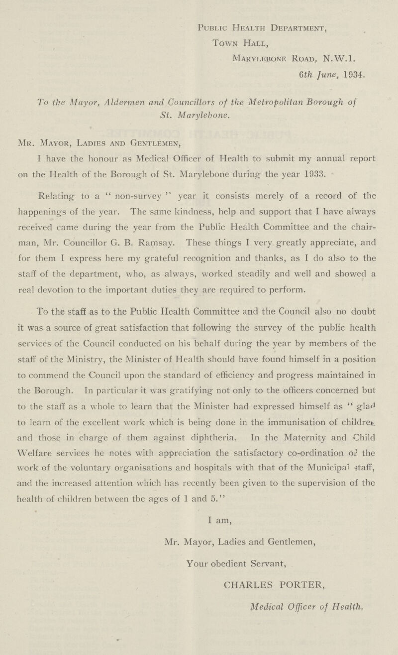 Public Health Department, Town Hall, Marylebone Road, N.W.I. 6th June, 1934. To the Mayor, Aldermen and Councillors of the Metropolitan Borough of St. Marylebone. Mr. Mayor, Ladies and Gentlemen, I have the honour as Medical Officer of Health to submit my annual report on the Health of the Borough of St. Marylebone during the year 1933. Relating to a non-survey year it consists merely of a record of the happening's of the year. The same kindness, help and support that I have always received came during the year from the Public Health Committee and the chair man, Mr. Councillor G. B. Ramsay. These things I very greatly appreciate, and for them I express here my grateful recognition and thanks, as I do also to the staff of the department, who, as always, worked steadily and well and showed a real devotion to the important duties they are required to perform. To the staff as to the Public Health Committee and the Council also no doubt it was a source of great satisfaction that following the survey of the public health services of the Council conducted on his behalf during the year by members of the staff of the Ministry, the Minister of Health should have found himself in a position to commend the Council upon the standard of efficiency and progress maintained in the Borough. In particular it was gratifying not only to the officers concerned but to the staff as a whole to learn that the Minister had expressed himself as glad to learn of the excellent work which is being done in the immunisation of children and those in charge of them against diphtheria. In the Maternity and Child Welfare services he notes with appreciation the satisfactory co-ordination or the work of the voluntary organisations and hospitals with that of the Municipal -staff, and the increased attention which has recently been given to the supervision of the health of children between tbe ages of 1 and 5. I am, Mr. Mayor, Ladies and Gentlemen, Your obedient Servant, CHARLES PORTER, Medical Officer of Health,