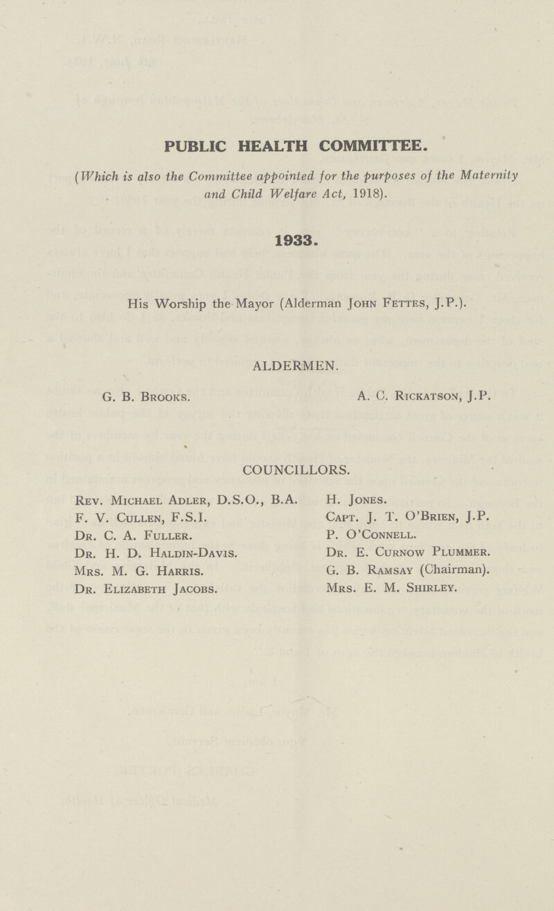 PUBLIC HEALTH COMMITTEE. (Which is also the Committee appointed for the purposes of the Maternity and Child Welfare Act, 1918). 1933. His Worship the Mayor (Alderman John Fettes, J.P.). ALDERMEN. G. B. Brooks. A. C. Rickatsom, J.P. COUNCILLORS. Rev. Michael Adler, D.S.O., B.A. H. Jones. F. V. Cullen, F.S.I. Capt. J. T. O'Brien, J.P. Dr. C. A. Fuller. P. O'Connell. Dr. H. D. Haldin-Davis. Dr. E. Curnow Plummer. Mrs. M. G. Harris. G. B. Ramsay (Chairman). Dr. Elizabeth Jacobs. Mrs. E. M. Shirley.