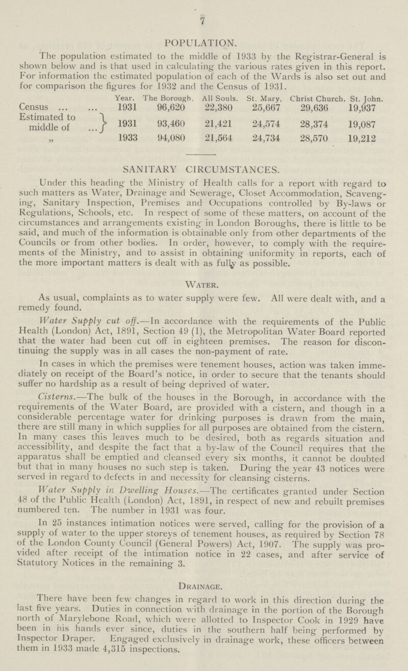 7 POPULATION. The population estimated to the middle of 1933 by the Registrar-General is shown below and is that used in calculating the various rates given in this report. For information the estimated population of each of the Wards is also set out and for comparison the figures for 1932 and the Census of 1931. Year. The Borough. All Souls. St. Mary, Christ Church. St. John. Census 1931 96,620 22,380 25,667 29,636 19,937 Estimated to middle of } 1931 93,460 21,421 24,574 28,374 19,087 1933 94,080 21,564 24,734 28,570 19,212 SANITARY CIRCUMSTANCES. Under this heading the Ministry of Health calls for a report with regard to such matters as Water, Drainage and Sewerage, Closet Accommodation, Scaveng ing, Sanitary Inspection, Premises and Occupations controlled by By-laws or Regulations, Schools, etc. In respect of some of these matters, on account of the circumstances and arrangements existing in London Boroughs, there is little to be said, and much of the information is obtainable only from other departments of the Councils or from other bodies. In order, however, to comply with the require ments of the Ministry, and to assist in obtaining uniformity in reports, each of the more important matters is dealt with as fully as possible. Water. As usual, complaints as to water supply were few. All were dealt with, and a remedy found. Water Supply cut. off.— In accordance with the requirements of the Public Health (London) Act, 1891, Section 49 (1), the Metropolitan Water Board reported that the water had been cut off in eighteen premises. The reason for discon tinuing the supply was in all cases the non-payment of rate. In cases in which the premises were tenement houses, action was taken imme diately on receipt of the Board's notice, in order to secure that the tenants should suffer no hardship as a result of being deprived of water. Cisterns.— The bulk of the houses in the Borough, in accordance with the requirements of the Water Board, are provided with a cistern, and though in a considerable percentage water for drinking purposes is drawn from the main, there are still many in which supplies for all purposes are obtained from the cistern. In many cases this leaves much to be desired, both as regards situation and accessibility, and despite the fact that a by-law of the Council requires that the apparatus shall be emptied and cleansed every six months, it cannot be doubted but that in many houses no such step is taken. During the year 43 notices were served in regard to defects in and necessity for cleansing cisterns. Water Supply in Dwelling Houses.— The certificates granted under Section 48 of the Public Health (London) Act, 1891, in respect of new and rebuilt premises numbered ten. The number in 1931 was four. In 25 instances intimation notices were served, calling for the provision of a supply of water to the upper storeys of tenement houses, as required by Section 78 of the London County Council (General Powers) Act, 1907. The supply was pro vided after receipt of the intimation notice in 22 cases, and after service of Statutory Notices in the remaining 3. Drainage. There have been few changes in regard to work in this direction during the last five years. Duties in connection with drainage in the portion of the Borough north of Marylebone Road, which were allotted to Inspector Cook in 1929 have been in his hands ever since, duties in the southern half being performed by Inspector Draper. Engaged exclusively in drainage work, these officers between them in 1933 made 4,315 inspections.