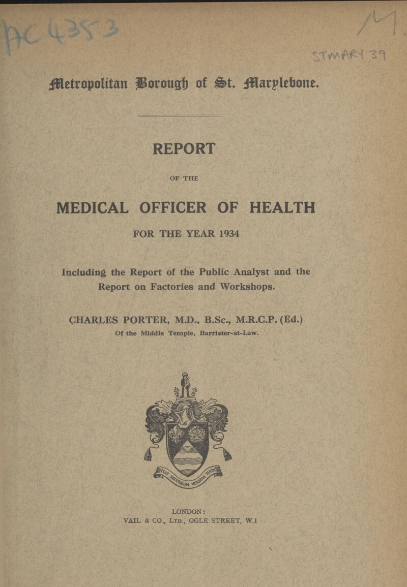 AC 4353 STMARY 39 Metropolitan Borough of St. Marylebone. REPORT OF THE MEDICAL OFFICER OF HEALTH FOR THE YEAR 1934 Including the Report of the Public Analyst and the Report on Factories and Workshops. CHARLES PORTER, M.D., B.Sc., M.R.C.P. (Ed.) Of the Middle Temple, Barrister-at-Law. LONDON: VAIL & CO., Ltd., OGLE STREET, W.1
