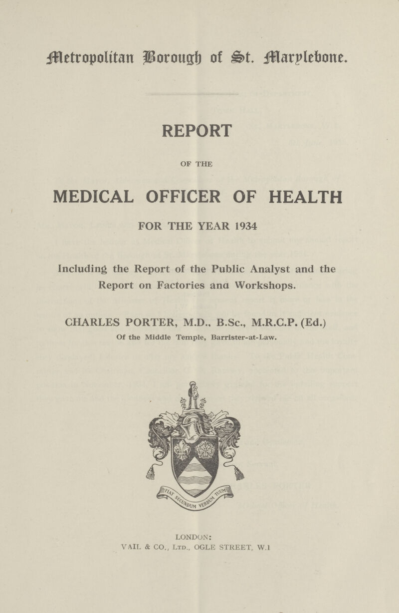 Metropolitan Borough of St. Marylebone. REPORT OF THE MEDICAL OFFICER OF HEALTH FOR THE YEAR 1934 Including the Report of the Public Analyst and the Report on Factories ana Workshops. CHARLES PORTER, M.D.. B.Sc., M.R.C.P. (Ed.) Of the Middle Temple, Barrister-at-Law. LONDON: VAIL & CO., Ltd., OGLE STREET, W.1