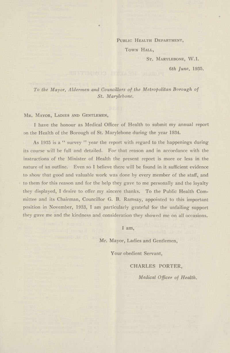 Public Health Department, Town Hall, St. Marylebone, W.l. 6th June, 1935. To the Mayor, Aldermen and Councillors of the Metropolitan Borough of St. Marylebone. Mr. Mayor, Ladies and Gentlemen, I have the honour as Medical Officer of Health to submit my annual report on the Health of the Borough of St. Marylebone during the year 1934. As 1935 is a survey year the report with regard to the happenings during its course will be full and detailed. For that reason and in accordance with the instructions of the Minister of Health the present report is more or less in the nature of an outline. Even so I believe there will be found in it sufficient evidence to show that good and valuable work was done by every member of the staff, and to them for this reason and for the help they gave to me personally and the loyalty they displayed, I desire to offer my sincere thanks. To the Public Health Com mittee and its Chairman, Councillor G. B. Ramsay, appointed to this important position in November, 1933, I am particularly grateful for the unfailing support they gave me and the kindness and consideration they showed me on all occasions. I am, Mr. Mayor, Ladies and Gentlemen, Your obedient Servant, CHARLES PORTER, Medical Officer of Health,
