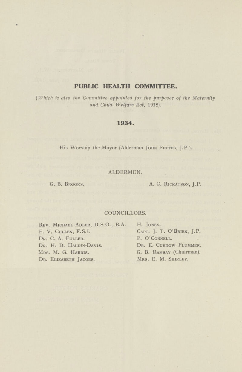 PUBLIC HEALTH COMMITTEE. (Which is also the Committee appointed for the purposes of the Maternity and Child Welfare Act, 1918). 1934. His Worship the Mayor (Alderman John Fettes, J.P.). ALDERMEN. G. B. Brooks. A. C. Rickatson, J.P. COUNCILLORS. Rev. Michael Adler, D.S.O., B.A. H. Jones. F. V. Cullen, F.S.I. Capt. J. T. O'Brien, J.P. Dr. C. A. Fuller. P. O'Connell. Dr. H. D. Haldin-Davis. Dr. E. Curnow Plummer. Mrs. M. G. Harris. G. B. Ramsay (Chairman). Dr. Elizabeth Jacobs. Mrs. E. M. Shirley.