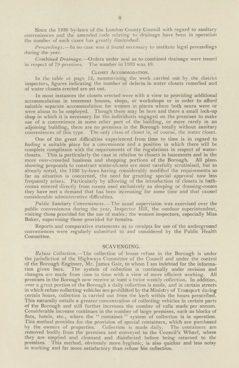 8 Since the 1930 by-laws of the London County Council with regard to sanitary conveniences and the amended code relating to drainage have been in operation the number of such cases has greatly diminished. Proceedings.—In no case was it found necessary to institute legal proceedings during the year. Combined Drainage.—Orders under seal as to combined drainage were issued in respect of 79 premises. The number in 1933 was 49. Closet Accommodation. In the table at page 12, summarising the work carried out by the district inspectors, figures indicating the number of defects in water closets remedied and of water closets erected are set out. In most instances the closets erected were with a view to providing additional accommodation in tenement houses, shops, or workshops or in order to afford suitable separate accommodation for women in places where both sexes were or were about to be employed. Though there may be here and there a small lock-up shop in which it is necessary for the individuals engaged on the premises to make use of a convenience in some other part of the building, or more rarely in an adjoining building, there are no premises in the Borough totally without sanitary conveniences of this type. The only class of closet is, of course, the water closet. One of the great difficulties experienced from time to time is in regard to finding a suitable place for a convenience and a position in which there will be complete compliance with the requirements of the regulations in respect of water closets. This is particularly the case in relation to closets in basements and in the more over-crowded business and shopping portions of the Borough. All plans showing proposals to construct water-closets are most carefully scrutinised, but as already noted, the 1930 by-laws having considerably modified the requirements so far as situation is concerned, the need for granting special approval now less frequently arises. Particularly by allowing of the introduction of closets in bath rooms entered directly from rooms used exclusively as sleeping or dressing-rooms they have met a demand that has been increasing for some time and that caused considerable administrative difficulties. Public Sanitary Conveniences.—The usual supervision was exercised over the public conveniences during the year, Inspector Hill, the outdoor superintendent, visiting those provided for the use of males; the women inspectors, especially Miss Baker, supervising those provided for females. Reports and comparative statements as to receipts for use of the underground conveniences were regularly submitted to and considered by the Public Health Committee. SCAVENGING. Refuse Collection.—The collection of house refuse in the Borough is under the jurisdiction of the Highways Committee of the Council and under the control of the Borough Engineer, Mr. James Gair, to whom I am indebted for the informa tion given here. The system of collection is continually under revision and changes are made from time to time with a view of more efficient working. All premises in the Borough now receive at least a twice weekly collection. In addition, over a great portion of the Borough a daily collection is made, and in certain streets in which refuse collecting vehicles are prohibited by the Ministry of Transport during certain hours, collection is carried out from the kerb within the hours prescribed. This naturally entails a greater concentration of collecting vehicles in certain parts of the Borough and still further increases the number of calls made per annum. Considerable increase continues in the number of large premises, such as blocks of flats, hotels, etc., where the container system of collection is in operation. This method provides for the provision of special containers, which are purchased by the owners of properties. Collection is made daily. The containers are removed bodily from the premises and conveyed to the Council's Wharf, where they are emptied and cleansed and disinfected before being returned to the premises. This method, obviously more hygienic, is also quicker and less noisy in working and far more satisfactory than refuse bin collection.