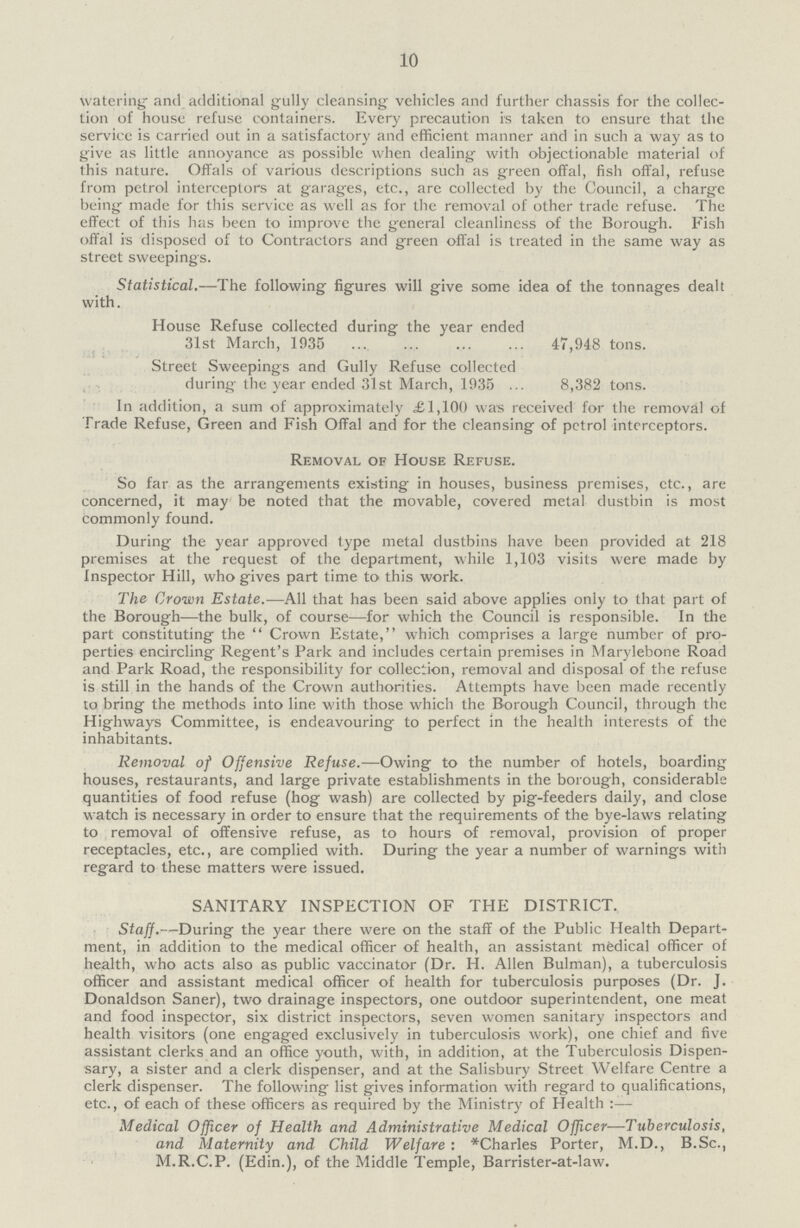 10 watering and additional gully cleansing vehicles and further chassis for the collec tion of house refuse containers. Every precaution is taken to ensure that the service is carried out in a satisfactory and efficient manner and in such a way as to give as little annoyance as possible when dealing with objectionable material of this nature. Offals of various descriptions such as green offal, fish offal, refuse from petrol interceptors at garages, etc., are collected by the Council, a charge being made for this service as well as for the removal of other trade refuse. The effect of this has been to improve the general cleanliness of the Borough. Fish offal is disposed of to Contractors and green offal is treated in the same way as street sweepings. Statistical.—The following figures will give some idea of the tonnages dealt with. House Refuse collected during the year ended 31st March, 1935 47,948 tons. Street Sweepings and Gully Refuse collected during the year ended 31st March, 1935 8,382 tons. In addition, a sum of approximately £1,100 was received for the removal of Trade Refuse, Green and Fish Offal and for the cleansing of petrol interceptors. Removal of House Refuse. So far as the arrangements existing in houses, business premises, etc., are concerned, it may be noted that the movable, covered metal dustbin is most commonly found. During the year approved type metal dustbins have been provided at 218 premises at the request of the department, while 1,103 visits were made by Inspector Hill, who gives part time to this work. The Crown Estate.—All that has been said above applies only to that part of the Borough—the bulk, of course—for which the Council is responsible. In the part constituting the Crown Estate, which comprises a large number of pro perties encircling Regent's Park and includes certain premises in Marylebone Road and Park Road, the responsibility for collection, removal and disposal of the refuse is still in the hands of the Crown authorities. Attempts have been made recently to bring the methods into line with those which the Borough Council, through the Highways Committee, is endeavouring to perfect in the health interests of the inhabitants. Removal of Offensive Refuse.—Owing to the number of hotels, boarding houses, restaurants, and large private establishments in the borough, considerable quantities of food refuse (hog wash) are collected by pig-feeders daily, and close watch is necessary in order to ensure that the requirements of the bye-laws relating to removal of offensive refuse, as to hours of removal, provision of proper receptacles, etc., are complied with. During the year a number of warnings with regard to these matters were issued. SANITARY INSPECTION OF THE DISTRICT. Staff.—During the year there were on the staff of the Public Health Depart ment, in addition to the medical officer of health, an assistant medical officer of health, who acts also as public vaccinator (Dr. H. Allen Bulman), a tuberculosis officer and assistant medical officer of health for tuberculosis purposes (Dr. J. Donaldson Saner), two drainage inspectors, one outdoor superintendent, one meat and food inspector, six district inspectors, seven women sanitary inspectors and health visitors (one engaged exclusively in tuberculosis work), one chief and five assistant clerks and an office youth, with, in addition, at the Tuberculosis Dispen sary, a sister and a clerk dispenser, and at the Salisbury Street Welfare Centre a clerk dispenser. The following list gives information with regard to qualifications, etc., of each of these officers as required by the Ministry of Health :— Medical Officer of Health and Administrative Medical Officer—Tuberculosis, and Maternity and Child Welfare: *Charles Porter, M.D., B.Sc., M.R.C.P. (Edin.), of the Middle Temple, Barrister-at-law.