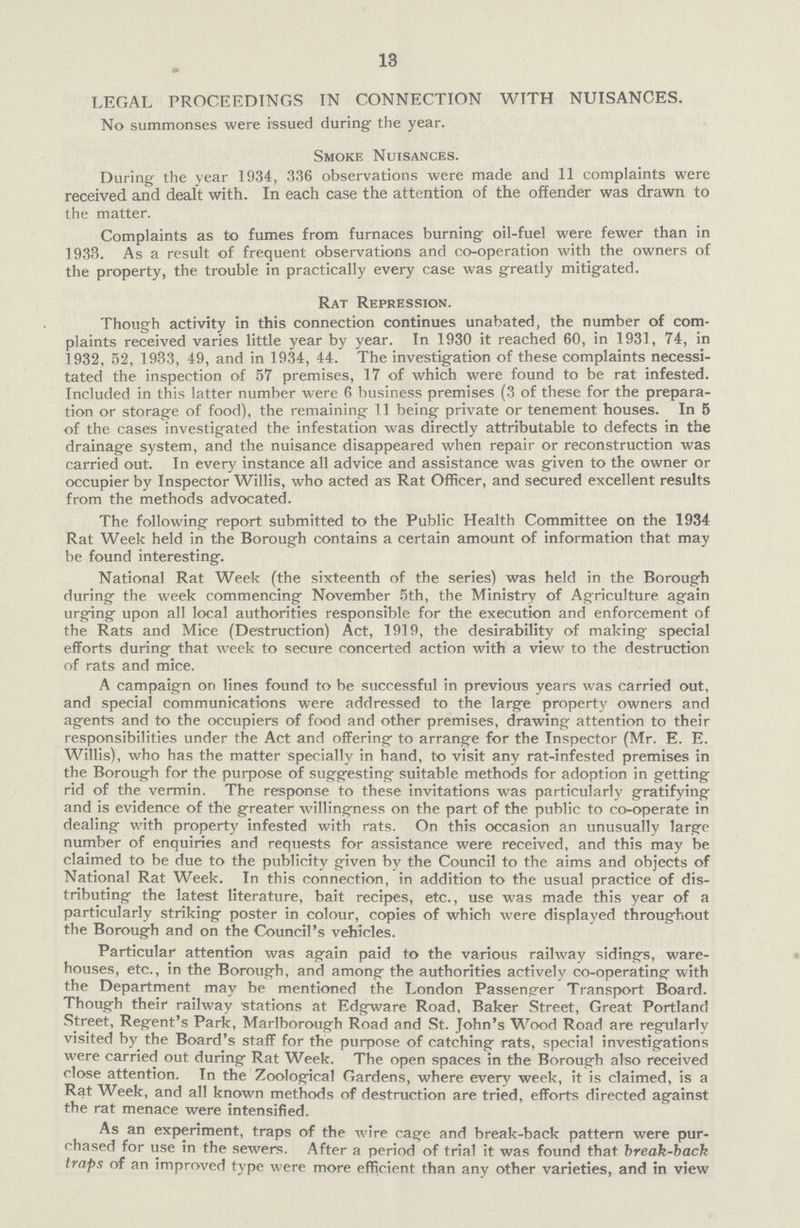 13 LEGAL PROCEEDINGS IN CONNECTION WITH NUISANCES. No summonses were issued during the year. Smoke Nuisances. During the year 1934, 336 observations were made and 11 complaints were received and dealt with. In each case the attention of the offender was drawn to the matter. Complaints as to fumes from furnaces burning oil-fuel were fewer than in 1933. As a result of frequent observations and co-operation with the owners of the property, the trouble in practically every case was greatly mitigated. Rat Repression. Though activity in this connection continues unabated, the number of com plaints received varies little year by year. In 1930 it reached 60, in 1931, 74, in 1932, 52, 1933, 49, and in 1934, 44. The investigation of these complaints necessi tated the inspection of 57 premises, 17 of which were found to be rat infested. Included in this latter number were 6 business premises (3 of these for the prepara tion or storage of food), the remaining 11 being private or tenement houses. In 5 of the cases investigated the infestation was directly attributable to defects in the drainage system, and the nuisance disappeared when repair or reconstruction was carried out. In every instance all advice and assistance was given to the owner or occupier by Inspector Willis, who acted as Rat Officer, and secured excellent results from the methods advocated. The following report submitted to the Public Health Committee on the 1934 Rat Week held in the Borough contains a certain amount of information that may be found interesting. National Rat Week (the sixteenth of the series) was held in the Borough during the week commencing November 5th, the Ministry of Agriculture again urging upon all local authorities responsible for the execution and enforcement of the Rats and Mice (Destruction) Act, 1919, the desirability of making special efforts during that week to secure concerted action with a view to the destruction of rats and mice. A campaign on lines found to be successful in previous years was carried out, and special communications were addressed to the large property owners and agents and to the occupiers of food and other premises, drawing attention to their responsibilities under the Act and offering to arrange for the Inspector (Mr. E. E. Willis), who has the matter specially in hand, to visit any rat-infested premises in the Borough for the purpose of suggesting suitable methods for adoption in getting rid of the vermin. The response to these invitations was particularly gratifying and is evidence of the greater willingness on the part of the public to co-operate in dealing with property infested with rats. On this occasion an unusually large number of enquiries and requests for assistance were received, and this may be claimed to be due to the publicity given by the Council to the aims and objects of National Rat Week. In this connection, in addition to the usual practice of dis tributing the latest literature, bait recipes, etc., use was made this year of a particularly striking poster in colour, copies of which were displayed throughout the Borough and on the Council's vehicles. Particular attention was again paid to the various railway sidings, ware houses, etc., in the Borough, and among the authorities actively co-operating with the Department may be mentioned the London Passenger Transport Board. Though their railway stations at Edgware Road, Baker Street, Great Portland Street, Regent's Park, Marlborough Road and St. John's Wood Road are regularly visited by the Board's staff for the purpose of catching rats, special investigations were carried out during Rat Week. The open spaces in the Borough also received close attention. In the Zoological Gardens, where every week, it is claimed, is a Rat Week, and all known methods of destruction are tried, efforts directed against the rat menace were intensified. As an experiment, traps of the wire cage and break-back pattern were pur chased for use in the sewers. After a period of trial it was found that break-back traps of an improved type were more efficient than any other varieties, and in view