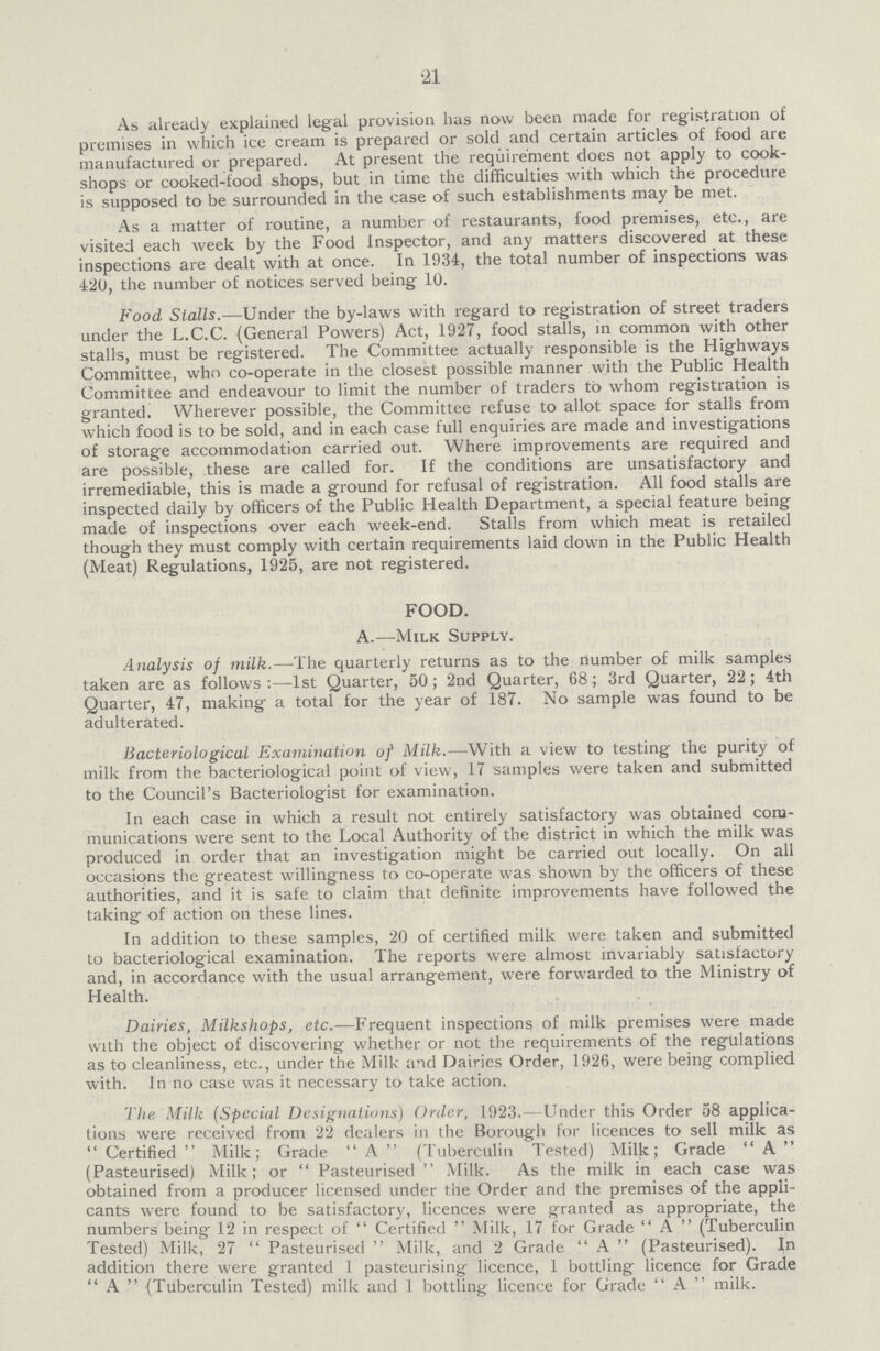 21 As already explained legal provision has now been made for registration of premises in which ice cream is prepared or sold and certain articles of food are manufactured or prepared. At present the requirement does not apply to cook shops or cooked-food shops, but in time the difficulties with which the procedure is supposed to be surrounded in the case of such establishments may be met. As a matter of routine, a number of restaurants, food premises, etc., are visited each week by the Food Inspector, and any matters discovered at these inspections are dealt with at once. In 1934, the total number of inspections was 420, the number of notices served being 10. Food Stalls.—Under the by-laws with regard to registration of street traders under the L.C.C. (General Powers) Act, 1927, food stalls, in common with other stalls, must be registered. The Committee actually responsible is the Highways Committee, who co-operate in the closest possible manner with the Public Health Committee and endeavour to limit the number of traders to whom registration is granted. Wherever possible, the Committee refuse to allot space for stalls from which food is to be sold, and in each case full enquiries are made and investigations of storage accommodation carried out. Where improvements are required and are possible, these are called for. If the conditions are unsatisfactory and irremediable, this is made a ground for refusal of registration. All food stalls are inspected daily by officers of the Public Health Department, a special feature being made of inspections over each week-end. Stalls from which meat is retailed though they must comply with certain requirements laid down in the Public Health (Meat) Regulations, 1925, are not registered. FOOD. A.—Milk Supply. Analysis of milk.—The quarterly returns as to the number of milk samples taken are as follows:—1st Quarter, 50; 2nd Quarter, 68; 3rd Quarter, 22; 4th Quarter, 47, making a total for the year of 187. No sample was found to be adulterated. Bacteriological Examination of Milk.—With a view to testing the purity of milk from the bacteriological point of view, 17 samples were taken and submitted to the Council's Bacteriologist for examination. In each case in which a result not entirely satisfactory was obtained com munications were sent to the Local Authority of the district in which the milk was produced in order that an investigation might be carried out locally. On all occasions the greatest willingness to co-operate was shown by the officers of these authorities, and it is safe to claim that definite improvements have followed the taking of action on these lines. In addition to these samples, 20 of certified milk were taken and submitted to bacteriological examination. The reports were almost invariably satisfactory and, in accordance with the usual arrangement, were forwarded to the Ministry of Health. Dairies, Milkshops, etc.—Frequent inspections of milk premises were made with the object of discovering whether or not the requirements of the regulations as to cleanliness, etc., under the Milk and Dairies Order, 1926, were being complied with. In no case was it necessary to take action. The Milk (Special Designations) Order, 1923.—Under this Order 58 applica tions were received from 22 dealers in the Borough for licences to sell milk as Certified Milk; Grade A (Tuberculin Tested) Milk; Grade A (Pasteurised) Milk; or Pasteurised Milk. As the milk in each case was obtained from a producer licensed under the Order and the premises of the appli cants were found to be satisfactory, licences were granted as appropriate, the numbers being 12 in respect of Certified Milk, 17 for Grade A (Tuberculin Tested) Milk, 27 Pasteurised Milk, and 2 Grade A (Pasteurised). In addition there were granted 1 pasteurising licence, 1 bottling licence for Grade A (Tuberculin Tested) milk and 1 bottling licence for Grade  A  milk.