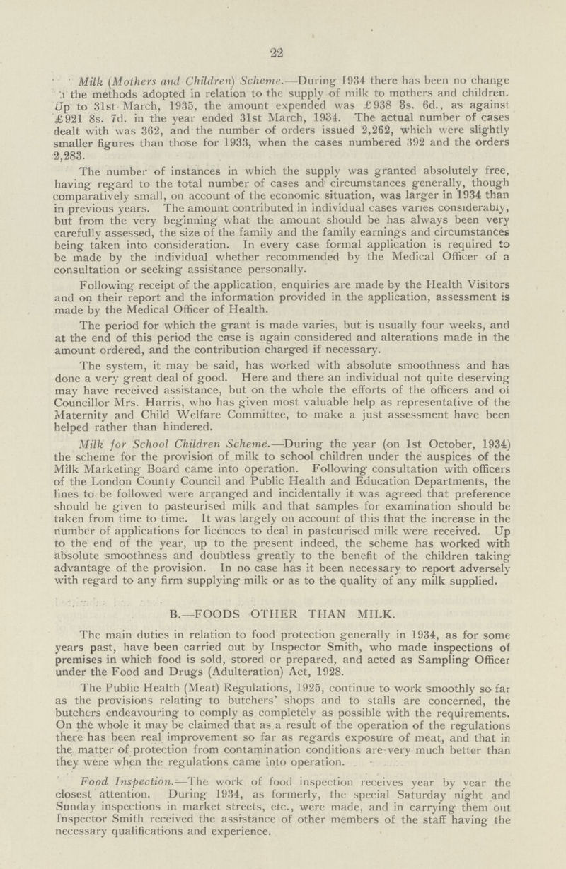 22 Milk (Mothers and Children) Scheme.— During 1934 there has been no change .1 the methods adopted in relation to the supply of milk to mothers and children. 5p to 31st March, 1935, the amount expended was £938 3s. 6d., as against £921 8s. 7d. in the year ended 31st March, 1934. The actual number of cases dealt with was 362, and the number of orders issued 2,262, which were slightly smaller figures than those for 1933, when the cases numbered 392 and the orders 2,283. The number of instances in which the supply was granted absolutely free, having regard to the total number of cases and circumstances generally, though comparatively small, on account of the economic situation, was larger in 1934 than in previous years. The amount contributed in individual cases varies considerably, but from the very beginning what the amount should be has always been very carefully assessed, the size of the family and the family earnings and circumstances being taken into consideration. In every case formal application is required to be made by the individual whether recommended by the Medical Officer of a consultation or seeking assistance personally. Following receipt of the application, enquiries are made by the Health Visitors and on their report and the information provided in the application, assessment is made by the Medical Officer of Health. The period for which the grant is made varies, but is usually four weeks, and at the end of this period the case is again considered and alterations made in the amount ordered, and the contribution charged if necessary. The system, it may be said, has worked with absolute smoothness and has done a very great deal of good. Here and there an individual not quite deserving may have received assistance, but on the whole the efforts of the officers and of Councillor Mrs. Harris, who has given most valuable help as representative of the Maternity and Child Welfare Committee, to make a just assessment have been helped rather than hindered. Milk for School Children Scheme.—During the year (on 1st October, 1934) the scheme for the provision of milk to school children under the auspices of the Milk Marketing Board came into operation. Following consultation with officers of the London County Council and Public Health and Education Departments, the lines to be followed were arranged and incidentally it was agreed that preference should be given to pasteurised milk and that samples for examination should be taken from time to time. It was largely on account of this that the increase in the number of applications for licences to deal in pasteurised milk were received. Up to the end of the year, up to the present indeed, the scheme has worked with absolute smoothness and doubtless greatly to the benefit of the children taking advantage of the provision. In no case has it been necessary to report adversely with regard to any firm supplying milk or as to the quality of any milk supplied. B.—FOODS OTHER THAN MILK. The main duties in relation to food protection generally in 1934, as for some years past, have been carried out by Inspector Smith, who made inspections of premises in which food is sold, stored or prepared, and acted as Sampling Officer under the Food and Drugs (Adulteration) Act, 1928. The Public Health (Meat) Regulations, 1925, continue to work smoothly so far as the provisions relating to butchers' shops and to stalls are concerned, the butchers endeavouring to comply as completely as possible with the requirements. On the whole it may be claimed that as a result of the operation of the regulations there has been real improvement so far as regards exposure of meat, and that in the matter of protection from contamination conditions are very much better than they were when the regulations came into operation. Food Inspection.—The work of food inspection receives year by year the closest attention. During 1934, as formerly, the special Saturday night and Sunday inspections in market streets, etc., were made, and in carrying them out Inspector Smith received the assistance of other members of the staff having the necessary qualifications and experience.