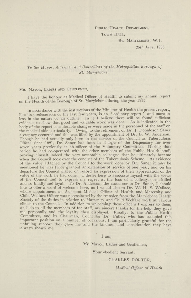 Public Health Department, Town Hall, St. Marylebone, W.i. 25th June, 1936. To the Mayor, Aldermen and Councillors of the Metropolitan Borough of St. Marylebone. Mr. Mayor, Ladies and Gentlemen, I have the honour as Medical Officer of Health to submit my annual report on the Health of the Borough of St. Marylebone during the year 1935. In accordance with the instructions of the Minister of Health the present report, like its predecessors of the last few years, is an ordinary report and more or less in the nature of an outline. In it I believe there will be found sufficient evidence to show that good and valuable work was done. As is indicated in the body of the report considerable changes were made in the personnel of the staff on the medical side particularly. Owing to the retirement of Dr. J. Donaldson Saner a vacancy occurred and this was filled by the appointment of Dr. B. W. Anderson. Though he had actually only been in the service of the Council as Tuberculosis Officer since 1921, Dr. Saner has been in charge of the Dispensary for over seven years previously as an officer of the Voluntary Committee. During that period he had co-operated with the other members of the Public Health staff, proving himself indeed the very acceptable colleague that he ultimately became when the Council took over the conduct of the Tuberculosis Scheme. As evidence of the value attached by the Council to the work done by Dr. Saner it may be mentioned he was twice granted an extension of service of one year, and on his departure the Council placed on record an expression of their appreciation of the value of the work he had done. I desire here to associate myself with the views of the Council and to express my regret at the loss of a colleague so skilled and so kindly and loyal. To Dr. Anderson, the successor to Dr. Saner, I should like to offer a word of welcome here, as I would also to Dr. W. H. S. Wallace, whose appointment as Assistant Medical Officer of Health and Maternity and Child Welfare Officer was necessitated by the transfer from the Marylebone Health Society of the duties in relation to Maternity and Child Welfare work at various clinics to the Council. In addition to welcoming these officers I express to them, as I do to all the members of the staff, my sincere thanks for the help they gave me personally and the loyalty they displayed. Finally, to the Public Health Committee, and its Chairman, Councillor Dr. Fuller, who has occupied this important position on a number of occasions, I am particularly grateful for the unfailing support they gave me and the kindness and consideration they have always shown me. I am, Mr. Mayor, Ladies and Gentlemen, your obedient Servant, CHARLES PORTER, Medical Ofjicer of Health