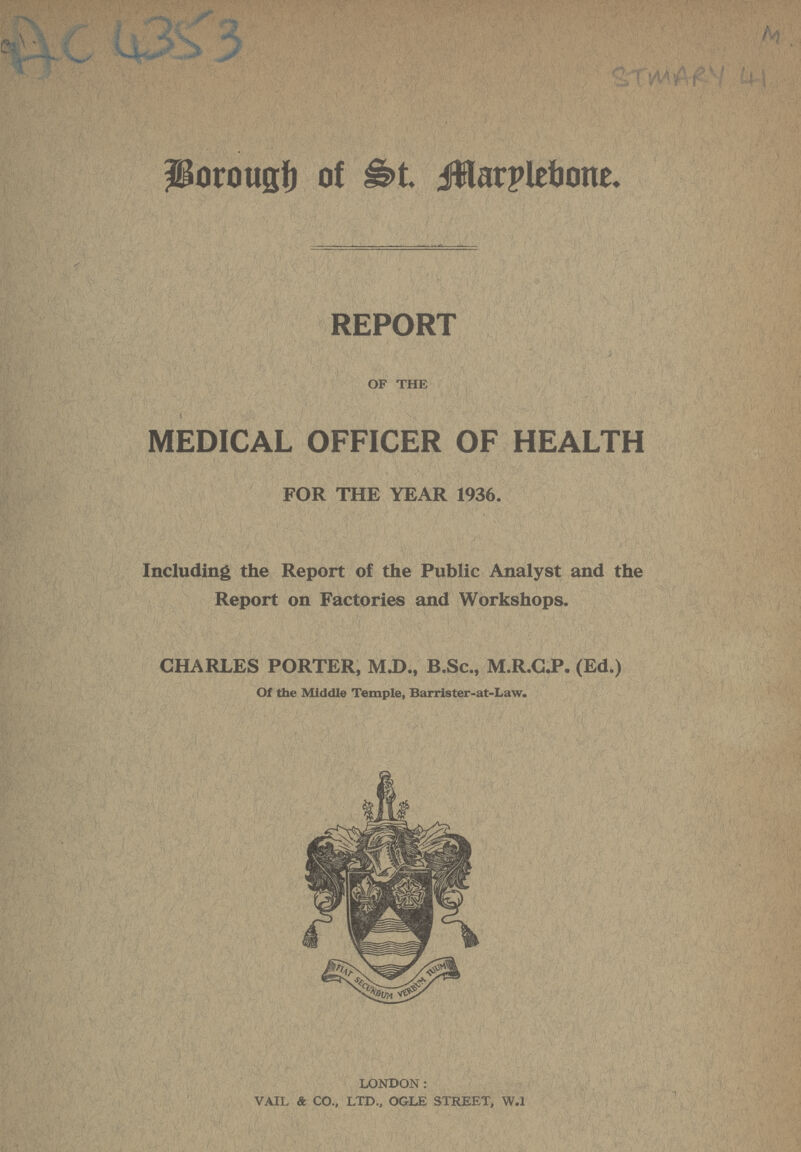Ac 4353 M STMRY 41 Borough of St. Marylebone. REPORT OF THE MEDICAL OFFICER OF HEALTH FOR THE YEAR 1936. Including the Report of the Public Analyst and the Report on Factories and Workshops. CHARLES PORTER, M.D., B.Sc., M.R.C.P. (Ed.) Of the Middle Temple, Barrister-at-Law. LONDON: VAIL & CO., LTD., OGLE STREET, W.l