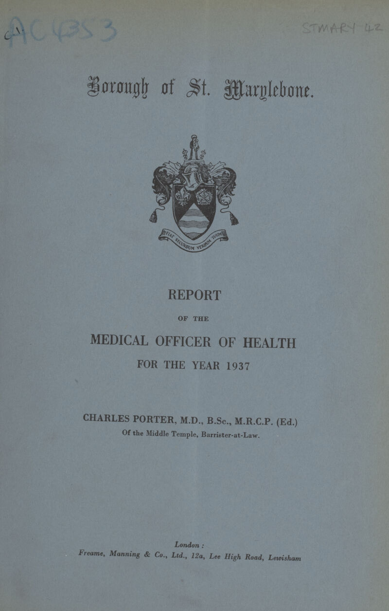 AC 4353 STMARY 42 Borough of St. Marylebone. REPORT OF THE MEDICAL OFFICER OF HEALTH FOR THE YEAR 1937 CHARLES PORTER, M.D., B.Sc., M.R.C.P. (Ed.) Of the Middle Temple, Barrister-at-Law.