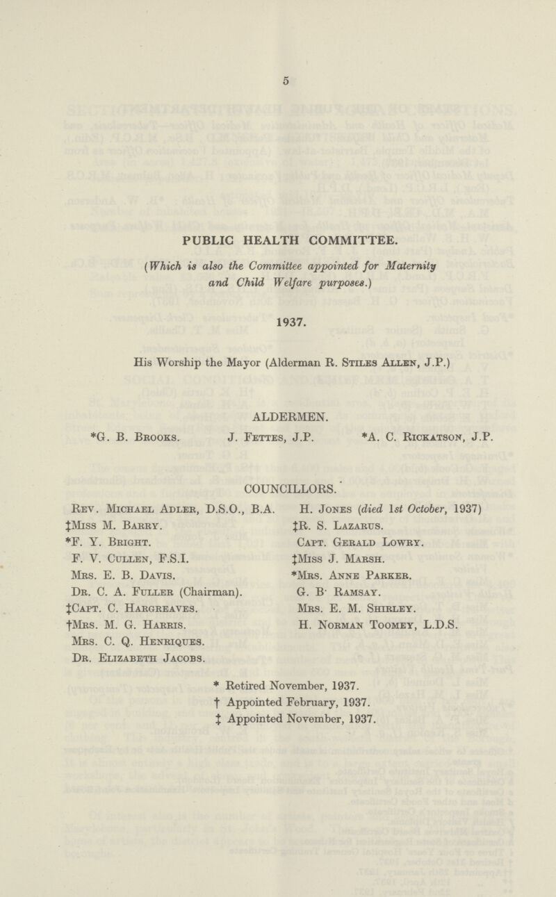 5 PUBLIC HEALTH COMMITTEE. (Which is also the Committee appointed for Maternity and Child Welfare purposes.) 1937. His Worship the Mayor (Alderman R. Stiles Allen, J.P.) ALDERMEN. *G. B. Brooks. J. Fettes, J.P. *A. C. Rickatson, J.P. COUNCILLORS.' Rev. Michael Adler, D.S.O., B.A. H. Jones (died 1st October, 1937) ‡Miss M. Barey. JR. S. Lazarus. *F. Y. Bright. Capt. Gerald Lowry. F. V. Cullen, F.S.I. ‡Miss J. Marsh. Mrs. E. B. Davis. *Mrs. Anne Parker. Dr. C. A. Fuller (Chairman). G. B Ramsay. ‡Capt. C. Hargreaves. Mrs. E. M. Shirley. †Mrs. M. G. Harris. H. Norman Toomey, L.D.S. Mrs. C. Q. Henriques. Dr. Elizabeth Jacobs. *Retired November, 1937. †Appointed February, 1937. ‡Appointed November, 1937.