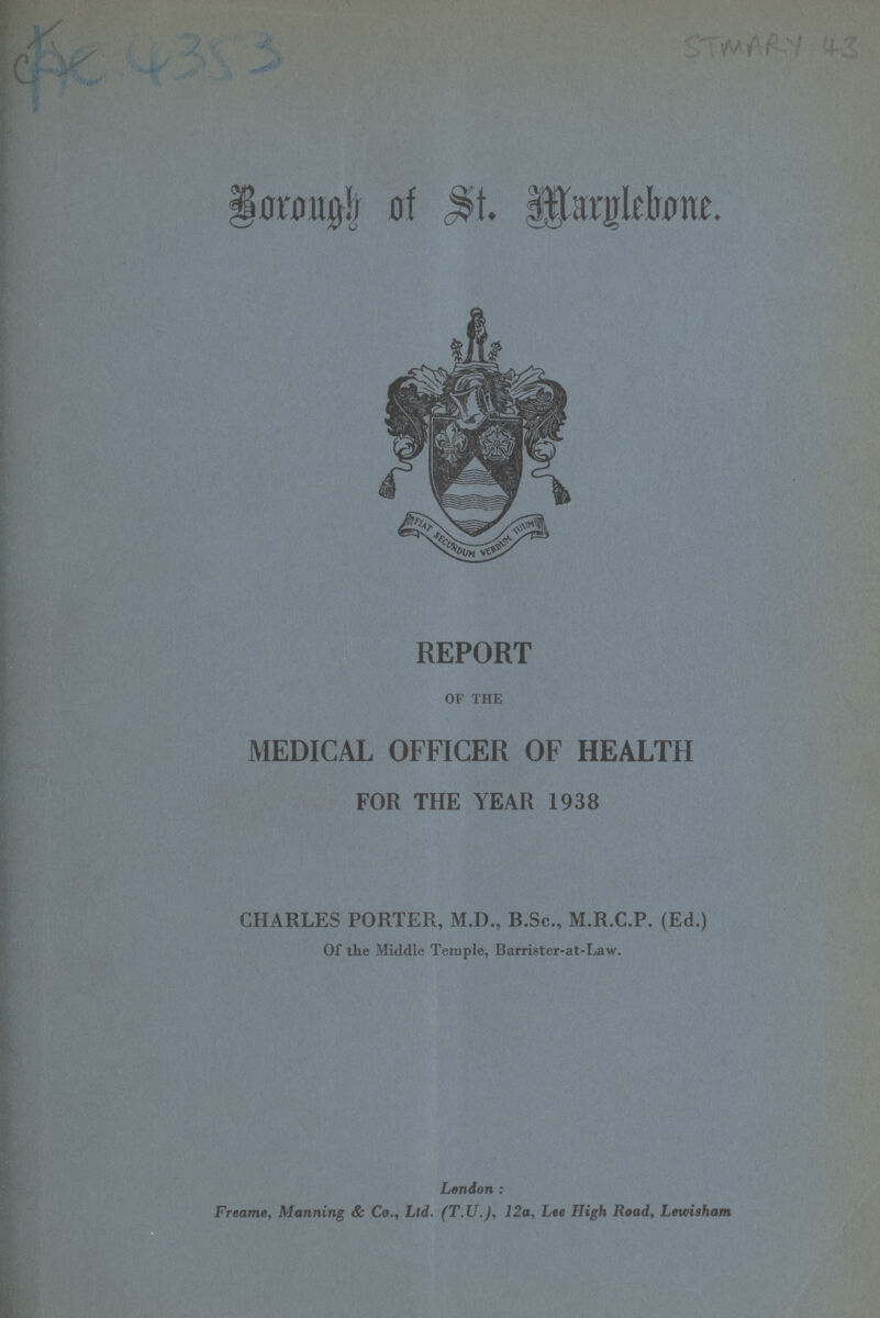 he4353 STAMARY 43 Brough of st marglebone. REPORT OF THE MEDICAL OFFICER OF HEALTH FOR THE YEAR 1938 CHARLES PORTER, M.D., B.Sc., M.R.C.P. (Ed.) Of the Middle Temple, Barrister-at-Law. London : Freame, Manning & Co., Ltd. (T.U.), 12a, Lee High Road, Lewisham