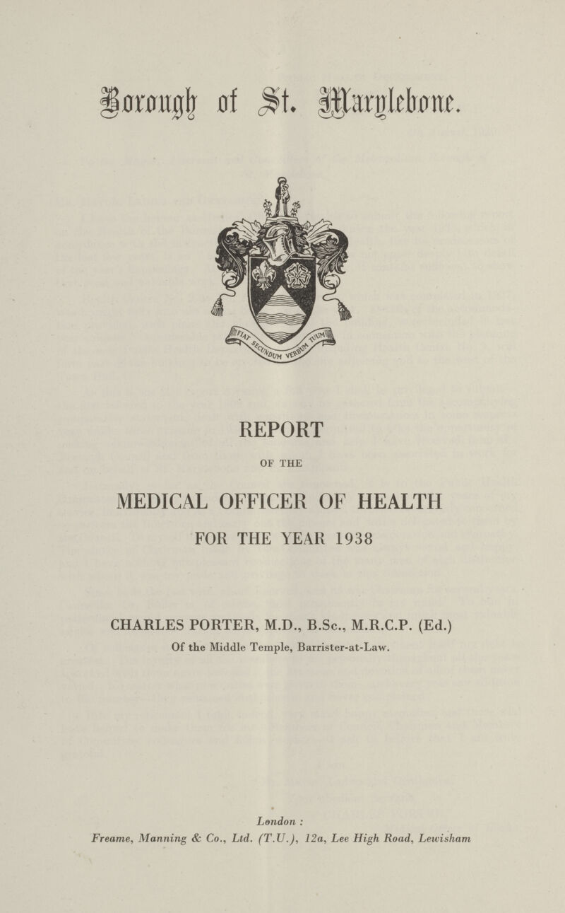 Brough of st marglebone. REPORT OF THE MEDICAL OFFICER OF HEALTH FOR THE YEAR 1938 CHARLES PORTER, M.D., B.Sc., M.R.C.P. (Ed.) Of the Middle Temple, Barrister-at-Law. London : Freame, Manning & Co., Ltd. (T.U.), 12a, Lee High Road, Lewisham