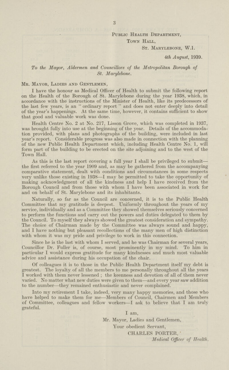 3 Public Health Department, Town Hall, St. Marylebone, W.1. 4th August, 1939. To the Mayor, Aldermen and Councillors of the Metropolitan Borough of St. Marylebone. Mr. Mayor, Ladies and Gentlemen, I have the honour as Medical Officer of Health to submit the following report on the Health of the Borough of St. Marylebone during the year 1938, which, in accordance with the instructions of the Minister of Health, like its predecessors of the last few years, is an ordinary report and does not enter deeply into detail of the year's happenings. At the same time, however, it contains sufficient to show that good and valuable work was done. Health Centre No. 2 at No. 217, Lisson Grove, which was completed in 1937, was brought fully into use at the beginning of the year. Details of the accommoda tion provided, with plans and photographs of the building, were included in last year's report. Considerable progress was also made in connection with the planning of the new Public Health Department which, including Health Centre No. 1, will form part of the building to be erected on the site adjoining and to the west of the Town Hall. As this is the last report covering a full year I shall be privileged to submit the first referred to the year 1909 and, as may be gathered from the accompanying comparative statement, dealt with conditions and circumstances in some respects very unlike those existing in 1938—I may be permitted to take the opportunity of making acknowledgment of all the kindness and help I have received from the Borough Council and from those with whom I have been associated in work for and on behalf of St. Marylebone and its inhabitants. Naturally, so far as the Council are concerned, it is to the Public Health Committee that my gratitude is deepest. Uniformly throughout the years of my service, individually and as a Committee they showed themselves seriously concerned to perform the functions and carry out the powers and duties delegated to them by the Council. To myself they always showed the greatest consideration and sympathy. The choice of Chairman made by the Committee was always sound and happy, and I have nothing but pleasant recollections of the many men of high distinction with whom it was my pride and privilege to work in this connection. Since he is the last with whom I served, and he was Chairman for several years, Councillor Dr. Fuller is, of course, most prominently in my mind. To him in particular I would express gratitude for many kindnesses and much most valuable advice and assistance during his occupation of the chair. Of colleagues it is to those in the Public Health Department itself my debt is greatest. The loyalty of all the members to me personally throughout all the years I worked with them never lessened ; the keenness and devotion of all of them never varied. No matter what new duties were given to them—and every year saw addition to the number—they remained enthusiastic and never complained. Into my retirement I take, indeed, very many happy memories, and those who have helped to make them for me—Members of Council, Chairmen and Members of Committee, colleagues and fellow workers—I ask to believe that I am truly grateful. I am, Mr. Mayor, Ladies and Gentlemen, Your obedient Servant, CHARLES PORTER,  Medical Officer of Health.