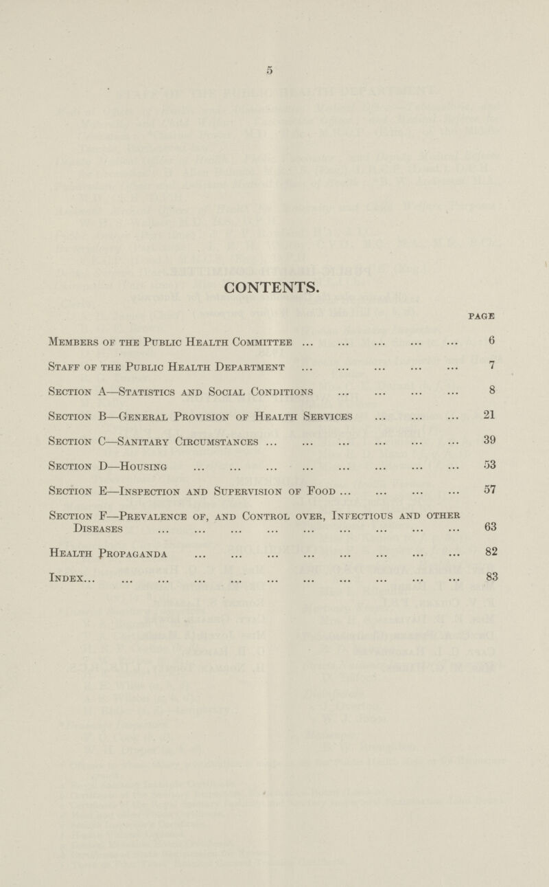 5 CONTENTS. Members of the Public Health Committee page 6 Staff of the Public Health Department 7 Section A—Statistics and Social Conditions 8 Section B—General Provision of Health Services 21 Section C—Sanitary Circumstances 39 Section D—Housing 53 Section E—Inspection and Supervision of Food 57 Section F—Prevalence of, and Control over, Infectious and other Diseases 63 Health Propaganda 82 Index 83