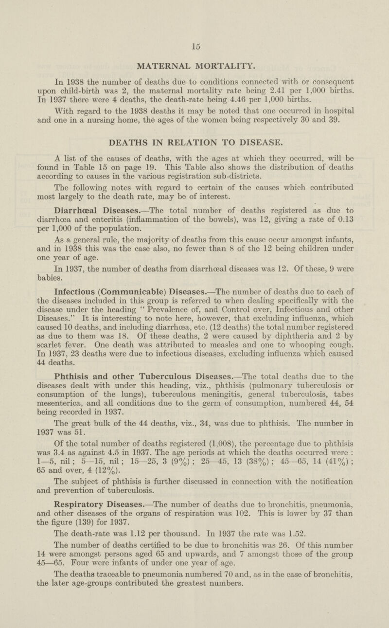 15 MATERNAL MORTALITY. In 1938 the number of deaths due to conditions connected with or consequent upon child-birth was 2, the maternal mortality rate being 2.41 per 1,000 births. In 1937 there were 4 deaths, the death-rate being 4.46 per 1,000 births. With regard to the 1938 deaths it may be noted that one occurred in hospital and one in a nursing home, the ages of the women being respectively 30 and 39. DEATHS IN RELATION TO DISEASE. A list of the causes of deaths, with the ages at which they occurred, will be found in Table 15 on page 19. This Table also shows the distribution of deaths according to causes in the various registration sub-districts. The following notes with regard to certain of the causes which contributed most largely to the death rate, may be of interest. Diarrhoeal Diseases:—The total number of deaths registered as due to diarrhoea and enteritis (inflammation of the bowels), was 12, giving a rate of 0.13 per 1,000 of the population. As a general rule, the majority of deaths from this cause occur amongst infants, and in 1938 this was the case also, no fewer than 8 of the 12 being children under one year of age. In 1937, the number of deaths from diarrhoeal diseases was 12. Of these, 9 were babies. Infectious (Communicable) Diseases:—The number of deaths due to each of the diseases included in this group is referred to when dealing specifically with the disease under the heading  Prevalence of, and Control over, Infectious and other Diseases. It is interesting to note here, however, that excluding influenza, which caused 10 deaths, and including diarrhoea, etc. (12 deaths) the total number registered as due to them was 18. Of these deaths, 2 were caused by diphtheria and 2 by scarlet fever. One death was attributed to measles and one to whooping cough. In 1937, 23 deaths were due to infectious diseases, excluding influenza which caused 44 deaths. Phthisis and other Tuberculous Diseases:—The total deaths due to the diseases dealt with under this heading, viz., phthisis (pulmonary tuberculosis or consumption of the lungs), tuberculous meningitis, general tuberculosis, tabes mesenterica, and all conditions due to the germ of consumption, numbered 44, 54 being recorded in 1937. The great bulk of the 44 deaths, viz., 34, was due to phthisis. The number in 1937 was 51. Of the total number of deaths registered (1,008), the percentage due to phthisis was 3.4 as against 4.5 in 1937. The age periods at which the deaths occurred were : 1—5, nil; 5—15, nil; 15—25, 3 (9%); 25-5, 13 (38%); 45—65, 14 (41%); 65 and over, 4 (12%). The subject of phthisis is further discussed in connection with the notification and prevention of tuberculosis. Respiratory Diseases:—The number of deaths due to bronchitis, pneumonia, and other diseases of the organs of respiration was 102. This is lower by 37 than the figure (139) for 1937. The death-rate was 1.12 per thousand. In 1937 the rate was 1.52. The number of deaths certified to be due to bronchitis was 26. Of this number 14 were amongst persons aged 65 and upwards, and 7 amongst those of the group 45—65. Four were infants of under one year of age. The deaths traceable to pneumonia numbered 70 and, as in the case of bronchitis, the later age-groups contributed the greatest numbers.