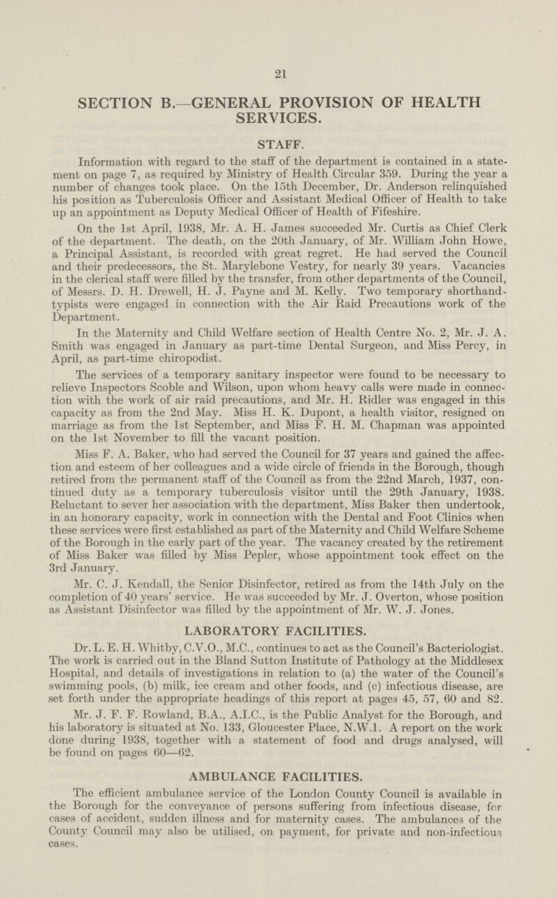 21 SECTION B.—GENERAL PROVISION OF HEALTH SERVICES. STAFF. Information with regard to the staff of the department is contained in a state ment on page 7, as required by Ministry of Health Circular 359. During the year a number of changes took place. On the 15th December, Dr. Anderson relinquished his position as Tuberculosis Officer and Assistant Medical Officer of Health to take up an appointment as Deputy Medical Officer of Health of Fifeshire. On the 1st April, 1938, Mr. A. H. James succeeded Mr. Curtis as Chief Clerk of the department. The death, on the 20th January, of Mr. William John Howe, a Principal Assistant, is recorded with great regret. He had served the Council and their predecessors, the St. Marylebone Vestry, for nearly 39 years. Vacancies in the clerical staff were filled by the transfer, from other departments of the Council, of Messrs. D. H. Drewell, H. J. Payne and M. Kelly. Two temporary shorthand typists were engaged in connection with the Air Raid Precautions work of the Department. In the Maternity and Child Welfare section of Health Centre No. 2, Mr. J. A. Smith was engaged in January as part-time Dental Surgeon, and Miss Percy, in April, as part-time chiropodist. The services of a temporary sanitary inspector were found to be necessary to relieve Inspectors Scoble and Wilson, upon whom heavy calls were made in connec tion with the work of air raid precautions, and Mr. H. Ridler was engaged in this capacity as from the 2nd May. Miss H. K. Dupont, a health visitor, resigned on marriage as from the 1st September, and Miss F. H. M. Chapman was appointed on the 1st November to fill the vacant position. Miss F. A. Baker, who had served the Council for 37 years and gained the affec tion and esteem of her colleagues and a wide circle of friends in the Borough, though retired from the permanent staff of the Council as from the 22nd March, 1937, con tinued duty as a temporary tuberculosis visitor until the 29th January, 1938. Reluctant to sever her association with the department, Miss Baker then undertook, in an honorary capacity, work in connection with the Dental and Foot Clinics when these services were first established as part of the Maternity and Child Welfare Scheme of the Borough in the early part of the year. The vacancy created by the retirement of Miss Baker was filled by Miss Pepler, whose appointment took effect on the 3rd January. Mr. C. J. Kendall, the Senior Disinfector, retired as from the 14th July on the completion of 40 years' service. He was succeeded by Mr. J. Overton, whose position as Assistant Disinfector was filled by the appointment of Mr. W. J. Jones. LABORATORY FACILITIES. Dr. L. E. H. Whitby, C.V.O., M.C., continues to act as the Council's Bacteriologist. The work is carried out in the Bland Sutton Institute of Pathology at the Middlesex Hospital, and details of investigations in relation to (a) the water of the Council's swimming pools, (b) milk, ice cream and other foods, and (c) infectious disease, are set forth under the appropriate headings of this report at pages 45, 57, 60 and 82. Mr. J. F. F. Rowland, B.A., A.I.C., is the Public Analyst for the Borough, and his laboratory is situated at No. 133, Gloucester Place, N.W.1. A report on the work done during 1938, together with a statement of food and drugs analysed, will be found on pages 60—62. AMBULANCE FACILITIES. The efficient ambulance service of the London County Council is available in the Borough for the conveyance of persons suffering from infectious disease, for cases of accident, sudden illness and for maternity cases. The ambulances of the County Council may also be utilised, on payment, for private and non-infectious cases.