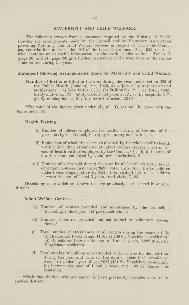 23 MATERNITY AND CHILD WELFARE. The following extract from a statement required by the Ministry of Health showing the arrangements made by the Council and by Voluntary Associations providing Maternity and Child Welfare services in respect of which the Council pay contributions under section 101 of the Local Government Act, 1929, or other wise, contains much useful information on the work of this section. Tables 20 (page 26) and 21 (page 29) give further particulars of the work done at the various clinic centres during the year. Statement Showing Arrangements Made for Maternity and Child Welfare. Number of births notified in the area during the year under section 255 of the Public Health (London) Act, 1936, as adjusted by any transferred notifications: (a) Live births, 833; (b) Still-births, 29; (c) Total, *862; (d) By midwives, 175; (e) By doctors and parents, 72; (f) By hospitals, 347; (g) By nursing homes, 64; (h) inward transfers, 204.* *The total of the figures given under (d), (e), (f), (g) and (h) agree with the figure under (c). Health Visiting. (i) Number of officers employed for health visiting at the end of the year: (a) by the Council, 8; (b) by voluntary associations, 2. (ii) Equivalent of whole time services devoted by the whole staff to health visiting (including attendance at infant welfare centres): (a) in the case of health visitors employed by the Council, 6½; (b) in the case of health visitors employed by voluntary associations, 2. (iii) Number of visits paid during the year by all health visitors: (a) To expectant mothers, first visits, †349; total visits, 706. (b) To children under 1 year of age, first visits, †1627; total visits, 4,428. (c) To children between the ages of 1 and 5 years, total visits, 7,153. †Excluding cases which are known to have previously been visited in another district. Infant Welfare Centres. (a) Number of centres provided and maintained by the Council, 4 (including a three year old pre-school clinic). (b) Number of centres provided and maintained by voluntary associa¬ tions, 3. (c) Total number of attendances at all centres during the year: (i) By children under 1 year of age, 11,011 (7,709 St. Marylebone residents); (ii) By children between the ages of 1 and 5 years, 9,082 (6,785 St. Marylebone residents). (d) Total number of children who attended at the centres for the first time during the year and who, on the date of their first attendance, were: (i) Under 1 year of age, *687 (484 St. Marylebone residents) (ii) between the ages of 1 and 5 years, 213 (199 St. Marylebone residents). *Excluding children who are known to have previously attended a centre in another district.