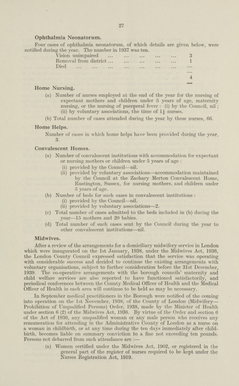 27 Ophthalmia Neonatorum. Four cases of ophthalmia neonatorum, of which details are given below, were notified during the year. The number in 1937 was ten. Vision unimpaired 3 Removal from district 1 Died — 4 Home Nursing. (a) Number of nurses employed at the end of the year for the nursing of expectant mothers and children under 5 years of age, maternity nursing, or the nursing of puerperal fever : (i) by the Council, nil; (ii) by voluntary associations, the time of 1¼ nurses. (b) Total number of cases attended during the year by these nurses, 66. Home Helps. Number of cases in which home helps have been provided during the year, 3. Convalescent Homes. (a) Number of convalescent institutions with accommodation for expectant or nursing mothers or children under 5 years of age: (i) provided by the Council—nil. (ii) provided by voluntary associations—accommodation maintained by the Council at the Zachary Merton Convalescent Home, Rustington, Sussex, for nursing mothers, and children under 5 years of age. (b) Number of beds for such cases in convalescent institutions: (i) provided by the Council—nil. (ii) provided by voluntary associations—2. (c) Total number of cases admitted to the beds included in (b) during the year—15 mothers and 20 babies. (d) Total number of such cases sent by the Council during the year to other convalescent institutions—nil. Midwives. After a review of the arrangements for a domiciliary midwifery service in London which were inaugurated on the 1st January, 1938, under the Midwives Act, 1936, the London County Council expressed satisfaction that the service was operating with considerable success and decided to continue the existing arrangements with voluntary organisations, subject to further consideration before the 31st December, 1939. The co-operative arrangements with the borough councils' maternity and child welfare services are also reported to have functioned satisfactorily, and periodical conferences between the County Medical Officer of Health and the Medical Officer of Health in each area will continue to be held as may be necessary. In September medical practitioners in the Borough were notified of the coming into operation on the 1st November, 1938, of the County of London (Midwifery— Prohibition of Unqualified Persons) Order, 1938, made by the Minister of Health under section 6 (2) of the Midwives Act, 1936. By virtue of the Order and section 6 of the Act of 1936, any unqualified woman or any male person who receives any remuneration for attending in the Administrative County of London as a nurse on a woman in childbirth, or at any time during the ten days immediately after child birth, becomes liable on summary conviction to a fine not exceeding ten pounds. Persons not debarred from such attendance are:— (a) Women certified under the Midwives Act, 1902, or registered in the general part of the register of nurses required to be kept under the Nurses Registration Act, 1919.