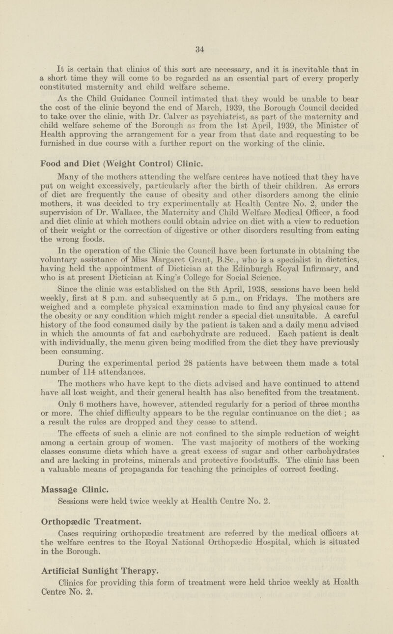 34 It is certain that clinics of this sort are necessary, and it is inevitable that in a short time they will come to be regarded as an essential part of every properly constituted maternity and child welfare scheme. As the Child Guidance Council intimated that they would be unable to bear the cost of the clinic beyond the end of March, 1939, the Borough Council decided to take over the clinic, with Dr. Calver as psychiatrist, as part of the maternity and child welfare scheme of the Borough as from the 1st April, 1939, the Minister of Health approving the arrangement for a year from that date and requesting to be furnished in due course with a further report on the working of the clinic. Food and Diet (Weight Control) Clinic. Many of the mothers attending the welfare centres have noticed that they have put on weight excessively, particularly after the birth of their children. As errors of diet are frequently the cause of obesity and other disorders among the clinic mothers, it was decided to try experimentally at Health Centre No. 2, under the supervision of Dr. Wallace, the Maternity and Child Welfare Medical Officer, a food and diet clinic at which mothers could obtain advice on diet with a view to reduction of their weight or the correction of digestive or other disorders resulting from eating the wrong foods. In the operation of the Clinic the Council have been fortunate in obtaining the voluntary assistance of Miss Margaret Grant, B.Sc., who is a specialist in dietetics, having held the appointment of Dietician at the Edinburgh Royal Infirmary, and who is at present Dietician at King's College for Social Science. Since the clinic was established on the 8th April, 1938, sessions have been held weekly, first at 8 p.m. and subsequently at 5 p.m., on Fridays. The mothers are weighed and a complete physical examination made to find any physical cause for the obesity or any condition which might render a special diet unsuitable. A careful history of the food consumed daily by the patient is taken and a daily menu advised in which the amounts of fat and carbohydrate are reduced. Each patient is dealt with individually, the menu given being modified from the diet they have previously been consuming. During the experimental period 28 patients have between them made a total number of 114 attendances. The mothers who have kept to the diets advised and have continued to attend have all lost weight, and their general health has also benefited from the treatment. Only 6 mothers have, however, attended regularly for a period of three months or more. The chief difficulty appears to be the regular continuance on the diet; as a result the rules are dropped and they cease to attend. The effects of such a chnic are not confined to the simple reduction of weight among a certain group of women. The vast majority of mothers of the working classes consume diets which have a great excess of sugar and other carbohydrates and are lacking in proteins, minerals and protective foodstuffs. The clinic has been a valuable means of propaganda for teaching the principles of correct feeding. Massage Clinic. Sessions were held twice weekly at Health Centre No. 2. Orthopaedic Treatment. Cases requiring orthopaedic treatment are referred by the medical officers at the welfare centres to the Royal National Orthopaedic Hospital, which is situated in the Borough. Artificial Sunlight Therapy. Clinics for providing this form of treatment were held thrice weekly at Health Centre No. 2.
