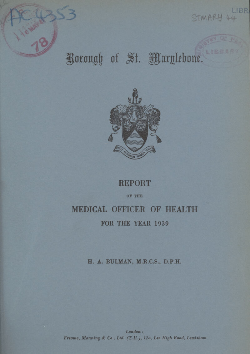 Ac 4353 STMARY 44 Borough of St Marglebone. REPORT OF THE MEDICAL OFFICER OF HEALTH FOR THE YEAR 1939 H. A. BULMAN, M.R.C.S., D.P.H. London: Freame, Manning & Co., Ltd. (T.U.), 12a, Lee High Road, Lewiisham