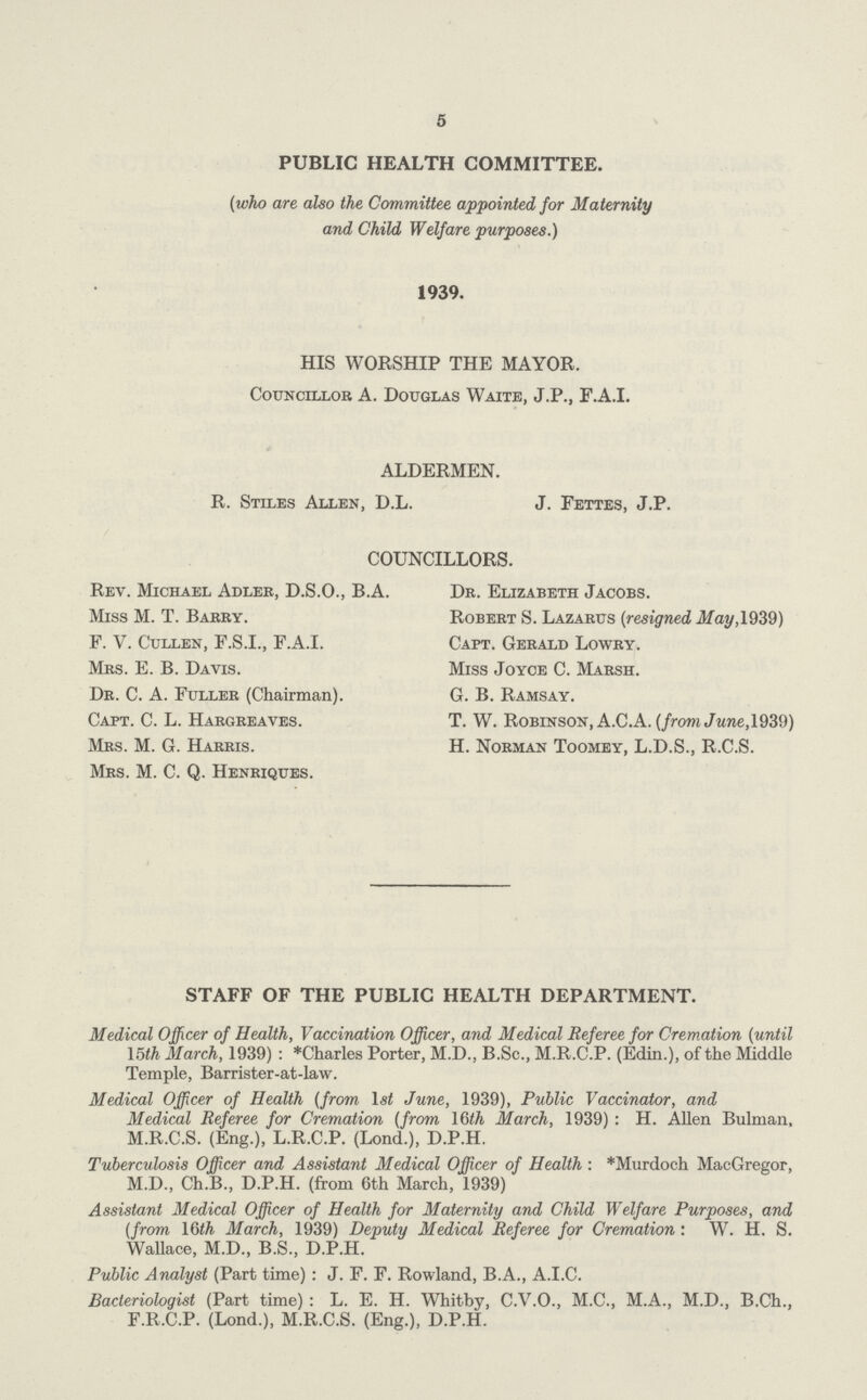 5 PUBLIC HEALTH COMMITTEE. (who are also the Committee appointed for Maternity and Child Welfare purposes.) 1939. HIS WORSHIP THE MAYOR. Councillor A. Douglas Waite, J.P., F.A.I. ALDERMEN. R. Stiles Allen, D.L. J. Fettes, J.P. COUNCILLORS. Rev. Michael Adler, D.S.O., B.A. Dr. Elizabeth Jacobs. Miss M. T. Barry. Robert S. Lazarus (resigned May, 1939) F. V. Cullen, F.S.I., F.A.I. Capt. Gerald Lowry. Mrs. E. B. Davis. Miss Joyce C. Marsh. Dr. C. A. Fuller (Chairman). G. B. Ramsay. Capt. C. L. Hargreaves. T. W. Robinson, A.C.A. (from June, 1939) Mrs. M. G. Harris. H. Norman Toomey, L.D.S., R.C.S. Mrs. M. C. Q. Henriques. STAFF OF THE PUBLIC HEALTH DEPARTMENT. Medical Officer of Health, Vaccination Officer, and Medical Referee for Cremation (until 15th March, 1939): *Charles Porter, M.D., B.Sc., M.R.C.P. (Edin.), of the Middle Temple, Barrister-at-law. Medical Officer of Health (from 1st June, 1939), Public Vaccinator, and Medical Referee for Cremation (from 16th March, 1939) : H. Allen Bulman, M.R.C.S. (Eng.), L.R.C.P. (Lond.), D.P.H. Tuberculosis Officer and Assistant Medical Officer of Health: *Murdoch MacGregor, M.D., Ch.B., D.P.H. (from 6th March, 1939) Assistant Medical Officer of Health for Maternity and Child Welfare Purposes, and (from 16th March, 1939) Deputy Medical Referee for Cremation: W. H. S. Wallace, M.D., B.S., D.P.H. Public Analyst (Part time) : J. F. F. Rowland, B.A., A.I.C. Bacteriologist (Part time): L. E. H. Whitby, C.V.O., M.C., M.A., M.D., B.Ch., F.R.C.P. (Lond.), M.R.C.S. (Eng.), D.P.H.