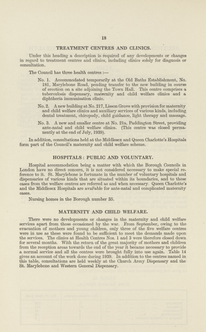 18 TREATMENT CENTRES AND CLINICS. Under this heading a description is required of any developments or changes in regard to treatment centres and clinics, including clinics solely for diagnosis or consultation. The Council has three health centres:— No. 1. Accommodated temporarily at the Old Baths Establishment, No. 181, Marylebone Road, pending transfer to the new building in course of erection on a site adjoining the Town Hall. This centre comprises a tuberculosis dispensary, maternity and child welfare clinics and a diphtheria immunisation clinic. No. 2. A new building at No. 217, Lisson Grove with provision for maternity and child welfare clinics and auxiliary services of various kinds, including dental treatment, chiropody, child guidance, light therapy and massage. No. 3. A new and smaller centre at No. 21a, Paddington Street, providing ante-natal and child welfare clinics. (This centre was closed perma nently at the end of July, 1939). In addition, consultations held at the Middlesex and Queen Charlotte's Hospitals form part of the Council's maternity and child welfare scheme. HOSPITALS : PUBLIC AND VOLUNTARY. Hospital accommodation being a matter with which the Borough Councils in London have no direct concern, it is not considered necessary to make special re ference to it. St. Marylebone is fortunate in the number of voluntary hospitals and dispensaries of various kinds that are situated within its boundaries, and to these cases from the welfare centres are referred as and when necessary. Queen Charlotte's and the Middlesex Hospitals are available for ante-natal and complicated maternity cases. Nursing homes in the Borough number 35. MATERNITY AND CHILD WELFARE. There were no developments or changes in the maternity and child welfare services apart from those occasioned by the war. From September, owing to the evacuation of mothers and young children, only three of the five welfare centres were in use as these were found to be sufficient to meet the demands made upon the services. The clinics at Health Centres Nos. 1 and 3 were therefore closed down for several months. With the return of the great majority of mothers and children from the reception areas towards the end of the year it became necessary to provide a normal service and all the centres were brought fully into use again. Table 14 gives an account of the work done during 1939. In addition to the centres named in this table, consultations are held weekly at the Church Army Dispensary and the St. Marylebone and Western General Dispensary.