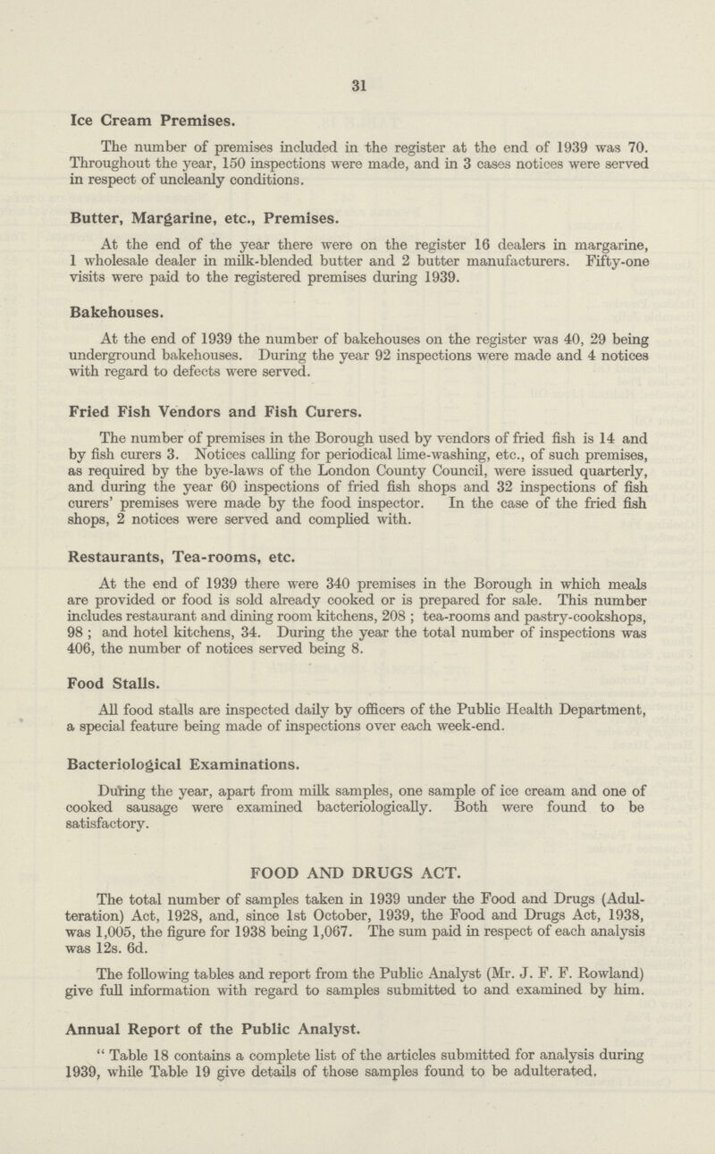 31 Ice Cream Premises. The number of premises included in the register at the end of 1939 was 70. Throughout the year, 150 inspections were made, and in 3 cases notices were served in respect of uncleanly conditions. Butter, Margarine, etc., Premises. At the end of the year there were on the register 16 dealers in margarine, 1 wholesale dealer in milk-blended butter and 2 butter manufacturers. Fifty-one visits were paid to the registered premises during 1939. Bakehouses. At the end of 1939 the number of bakehouses on the register was 40, 29 being underground bakehouses. During the year 92 inspections were made and 4 notices with regard to defects were served. Fried Fish Vendors and Fish Curers. The number of premises in the Borough used by vendors of fried fish is 14 and by fish curers 3. Notices calling for periodical lime-washing, etc., of such premises, as required by the bye-laws of the London County Council, were issued quarterly, and during the year 60 inspections of fried fish shops and 32 inspections of fish curers' premises were made by the food inspector. In the case of the fried fish shops, 2 notices were served and complied with. Restaurants, Tea-rooms, etc. At the end of 1939 there were 340 premises in the Borough in which meals are provided or food is sold already cooked or is prepared for sale. This number includes restaurant and dining room kitchens, 208 ; tea-rooms and pastry-cookshops, 98; and hotel kitchens, 34. During the year the total number of inspections was 406, the number of notices served being 8. Food Stalls. All food stalls are inspected daily by officers of the Public Health Department, a special feature being made of inspections over each week-end. Bacteriological Examinations. During the year, apart from milk samples, one sample of ice cream and one of cooked sausage were examined bacteriologically. Both were found to be satisfactory. FOOD AND DRUGS ACT. The total number of samples taken in 1939 under the Food and Drugs (Adul teration) Act, 1928, and, since 1st October, 1939, the Food and Drugs Act, 1938, was 1,005, the figure for 1938 being 1,067. The sum paid in respect of each analysis was 12s. 6d. The following tables and report from the Public Analyst (Mr. J. F. F. Rowland) give full information with regard to samples submitted to and examined by him. Annual Report of the Public Analyst. Table 18 contains a complete list of the articles submitted for analysis during 1939, while Table 19 give details of those samples found to be adulterated.