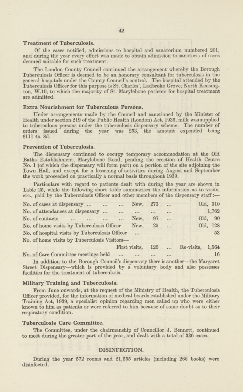 42 Treatment of Tuberculosis. Of the cases notified, admissions to hospital and sanatorium numbered 201, and during the year every effort was made to obtain admission to sanatoria of cases deemed suitable for such treatment. The London County Council continued the arrangement whereby the Borough Tuberculosis Officer is deemed to be an honorary consultant for tuberculosis in the general hospitals under the County Council's control. The hospital attended by the Tuberculosis Officer for this purpose is St. Charles', Ladbroke Grove, North Kensing ton, W.10, to which the majority of St. Marylebone patients for hospital treatment are admitted. Extra Nourishment for Tuberculous Persons. Under arrangements made by the Council and sanctioned by the Minister of Health under section 219 of the Public Health (London) Act, 1936, milk was supplied to tuberculous persons under the tuberculosis dispensary scheme. The number of orders issued during the year was 253, the amount expended being £111 4s. 8d. Prevention of Tuberculosis. The dispensary continued to occupy temporary accommodation at the Old Baths Establishment, Marylebone Road, pending the erection of Health Centre No. 1 (of which the dispensary will form part) on a portion of the site adjoining the Town Hall, and except for a lessening of activities during August and September the work proceeded on practically a normal basis throughout 1939. Particulars with regard to patients dealt with during the year are shown in Table 25, while the following short table summarises the information as to visits, etc., paid by the Tuberculosis Officer and other members of the dispensary staff:— No. of cases at dispensary New, 273 Old, 310 No. of attendances at dispensary 1,762 No. of contacts New, 97 Old, 90 No. of home visits by Tuberculosis Officer New, 25 Old, 128 No. of hospital visits by Tuberculosis Officer 53 No. of home visits by Tuberculosis Visitors— First visits, 125 Re-visits, 1,564 No. of Care Committee meetings held 16 In addition to the Borough Council's dispensary there is another—the Margaret Street Dispensary—which is provided by a voluntary body and also possesses facilities for the treatment of tuberculosis. Military Training and Tuberculosis. From June onwards, at the request of the Ministry of Health, the Tuberculosis Officer provided, for the information of medical boards established under the Military Training Act, 1939, a specialist opinion regarding men called up who were either known to him as patients or were referred to him because of some doubt as to their respiratory condition. Tuberculosis Care Committee. The Committee, under the chairmanship of Councillor J. Bennett, continued to meet during the greater part of the year, and dealt with a total of 336 cases. DISINFECTION. During the year 572 rooms and 21,555 articles (including 266 books) were disinfected.