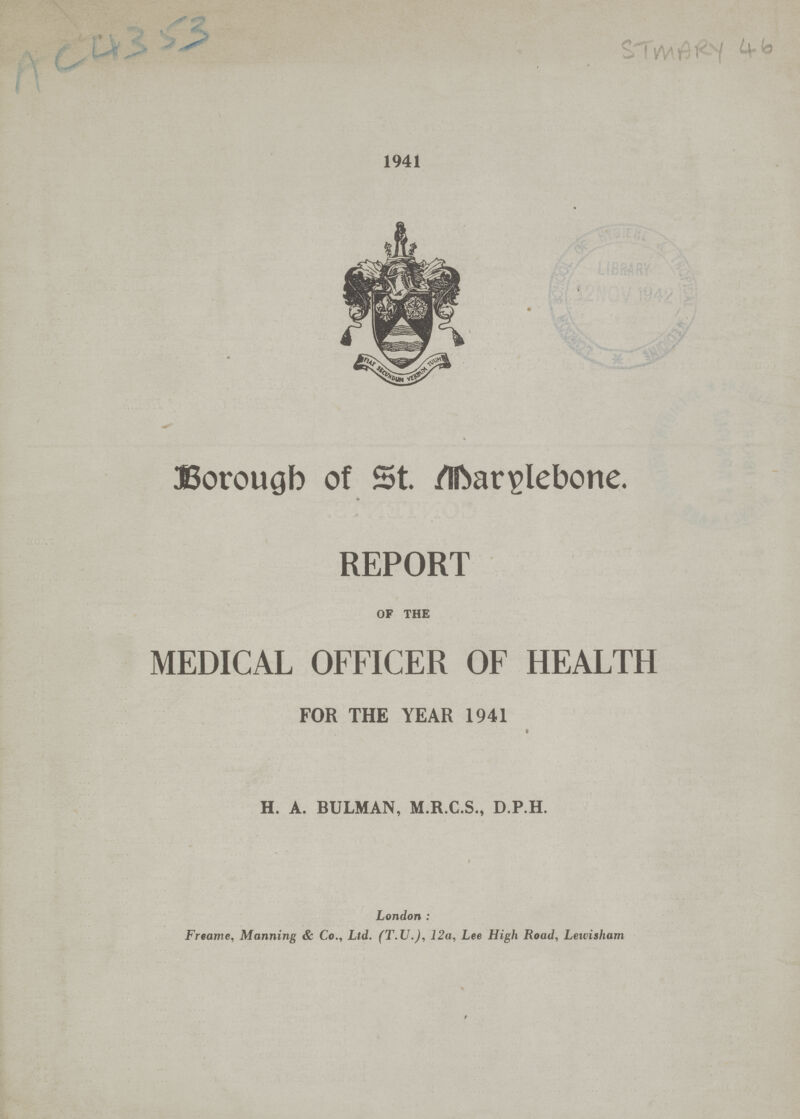 AC4353 STMARY 46 1941 Borougb of St. Marylebone. * REPORT OF THE MEDICAL OFFICER OF HEALTH FOR THE YEAR 1941 H. A. BULMAN, M.R.C.S., D.P.H. London : Freame, Manning & Co., Ltd. (T.V.), 12a, Lee High Road, Lewisham