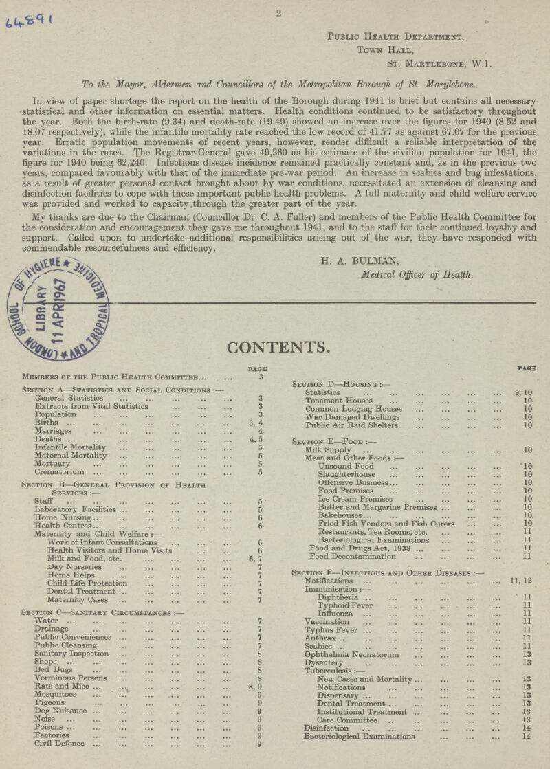 64891 2 Public Health Department, Town Hall, St. Marylebone, W.l. To the Mayor, Aldermen and Councillors of the Metropolitan Borough of St. Marylebone. In view of paper shortage the report on the health of the Borough during 1941 is brief but contains all necessary statistical and other information on essential matters. Health conditions continued to be satisfactory throughout the year. Both the birth-rate (9.34) and death-rate (19.49) showed an increase over the figures for 1940 (8.52 and 18.07 respectively), while the infantile mortality rate reached the low record of 41.77 as against 67.07 for the previous year. Erratic population movements of recent years, however, render difficult a reliable interpretation of the variations in the rates. The Registrar-General gave 49,260 as his estimate of the civilian population for 1941, the figure for 1940 being 62,240. Infectious disease incidence remained practically constant and, as in the previous two years, compared favourably with that of the immediate pre-war period. An increase in scabies and bug infestations, as a result of greater personal contact brought about by war conditions, necessitated an extension of cleansing and disinfection facilities to cope with these important public health problems. A full maternity and child welfare service was provided and worked to capacity .through the greater part of the year. My thanks are due to the Chairman (Councillor Dr. C. A. Fuller) and members of the Public Health Committee for the consideration and encouragement they gave me throughout 1941, and to the staff for their continued loyalty and support. Called upon to undertake additional responsibilities arising out of the war, they have responded with commendable resourcefulness and efficiency. H. A. BULMAN, Medical Officer of Health. contents. page Members of the Public Health Committee 3 Section A— Statistics and Social Conditions:— General Statistics . 3 Extracts from Vital Statistics 3 Population 3 Births 3, 4 Marriages 4 Deaths . 4,5 Infantile Mortality 5 Maternal Mortality 5 Mortuary 5 Crematorium 5 Section B—General Provision or Health Services:— Staff 5 Laboratory Facilities 5 Home Nursing 6 Health Centres 6 Maternity and Child Welfare:— Work of Infant Consultations 6 Health Visitors and Home Visits 6 Milk and Food, etc. 6,7 Day Nurseries 7 Home Helps 7 Child Life Protection 7 Dental Treatment 7 Maternity Cases . 7 Section C—Sanitary Circumstances:— Water 7 Drainage . 7 Public Conveniences 7 Public Cleansing 7 Sanitary Inspection 8 Shops 8 Bed Bugs 8 Verminous Persons 8 Rats and Mice 8,9 Mosquitoes 9 Pigeons 9 Dog Nuisance 9 Noise 9 Poisons 9 Factories 9 Civil Defence 9 page Section d—Housing:— Statistics 9 10 Tenement Houses 10 Common Lodging Houses 10 War Damaged Dwellings 10 Public Air Raid Shelters 10 Section e—Food:— Milk Supply 10 Meat and Other Foods :— Unsound Food 10 Slaughterhouse 10 Offensive Business 10 Food Premises 10 Ice Cream Premises 10 Butter and Margarine Premises 10 Bakehouses 10 Fried Fish Vendors and Fish Curers 10 Restaurants, Tea Rooms, etc. 11 Bacteriological Examinations 11 Food and Drugs Act, 1938 11 Food Decontamination 11 Section f—Infectious and Other Diseases:— Notifications . 11, 12 Immunisation:— Diphtheria 11 TyphoidFever 11 Influenza 11 Vaccination 11 Typhus Fever 11 Anthrax 11 Scabies 11 Ophthalmia Neonatorum 13 Dysentery 13 Tuberculosis:— New Cases and Mortality . 13 Notifications 13 Dispensary 13 Dental Treatment 13 Institutional Treatment 13 Care Committee 13 Disinfection 14 Bacteriological Examinations 14