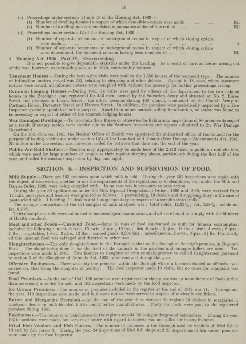 10 (c) Proceedings under sections 11 and 13 of the Housing Act, 1936:— (1) Number of dwelling-houses in respect of which demolition orders were made Nil (2) Numbe r of dwelling-houses demolished in pursuance of demolition orders Nil (d) Proceedings under section 12 of the Housing Act, 1936:— (1) Number of separate tenements or underground rooms in respect of which closing orders were made 3 (2) Number of separate tenements or underground rooms in respect of which closing orders were determined, the tenement or room having been rendered fit Nil 4. Housing Act, 1936—Part IV.—Overcrowding:— It is not possible to give dependable statistics under this heading. As a result of various factors arising out of the war, however, overcrowding was, as in 1940, considerably reduced. Tenement Houses.—During the year 4,594 visits were paid to the 1,558 houses of the tenement type. The number of intimation notices served was 242, relating to cleansing and other defects. Except in 18 cases, where statutory notices were issued, all informal notices were complied with without the necessity for further proceedings arising. Common Lodging Houses.—During 1941, 34 visits were paid by officers of the department to the two lodging houses in the Borough : one, registered for 436 men, owned by the Salvation Army and situated at No. 2, Burne Street and premises in Lisson Street; the other, accommodating 100 women, conducted by the Church Army at Portman House, Daventry Street and Harrow Street. In addition, the premises were periodically inspected by a Fire Inspector specially appointed for the purpose. Apart from minor matters calling for attention, no action was found to be necessary in respect of either of the common lodging houses. War Damaged Dwellings.—To ascertain their fitness or otherwise for habitation, inspections of 80 premises damaged as a result of enemy action were carried out by the Sanitary Inspectors and reports submitted to the War Damage Department. On the 16th October, 1941, the Medical Officer of Health was appointed the authorised officer of the Council for the purpose of issuing certificates under section 1(5) of the Landlord and Tenant (War Damage) (Amendment) Act, 1941. No action under the section was, however, called for between that date and the end of the year. Public Air-Raid Shelters.—Mention may appropriately be made here of the 2,413 visits to public air-raid shelters, which were used by large numbers of people as their regular sleeping places, particularly during the first half of the year, and called for constant inspection by day and night. SECTION E.- INSPECTION AND SUPERVISION OF FOOD. Milk Supply.—There are 163 premises upon which milk is sold. During the year 351 inspections were made with the object of discovering whether or not the requirements of the regulations as to cleanliness, etc., under the Milk and Dairies Order, 1926, were being complied with. In no case was it necessary to take action. During the year 36 applications under the Milk (Special Designations) Orders, 1936 and 1938, were received from 17 milk purveyors and licences were granted as follows : 1 pasteurising, 19 dealers and 3 supplementary in the case of pasteurised milk ; 1 bottling, 11 dealers and 1 supplementary in respect of tuberculin tested milk. The average composition of the 111 samples of milk analysed was : total solids, 12.33% ; fat, 3.58% ; solids not fat, 8.75%. Thirty samples of milk were submitted to bacteriological examination, and all were found to comply with the Ministry of Health standard. Meat and other Foods.—Unsound Food.—Some 13 tons of food condemned as unfit for human consumption included the following : meat, 8 tons, 15 cwts., 3 qtrs., 15 lbs. ; fish, 6 cwts., 3 qtrs., 14 lbs. ; fruit, 4 cwts., 2 qtrs., 2 lbs. ; vegetables, 1 cwt., 3 qtrs., 12 lbs. ; canned goods, 8,234 tins ; miscellaneous, 2 cwts., 3 qtrs., 5| lbs. Practically all this unsound food was salvaged and diverted to other uses. Slaughterhouses.—The only slaughterhouse in the Borough is that at the Zoological Society's premises in Regent's Park. The slaughtering done is for the food of the animals in the gardens and humane killers are used. Ten inspections were made in 1941. Two licences to slaughter or stun animals, granted to skilled slaughtermen pursuant to section 3 of the Slaughter of Animals Act, 1933, were renewed during the year. Offensive Businesses.—There was only one premises within the Borough where a business classed as offensive was carried on, that being the slaughter of poultry. The food inspector made. 10 visits, but no cause for complaint was found. Food Premises.—At the end of 1941,109 premises were registered for the preparation or manufacture of foods (other than ice cream) intended for sale, and 192 inspections were made by the food inspector. Ice Cream Premises.—The number of premises included in the register at the end of 1941 was 71. Throughout the year, 110 inspections were made, and in 5 cases notices were served in respect of uncleanly conditions. Butter and Margarine Premises.—At the end of the year there were on the register 16 dealers in margarine, 1 wholesale dealer in milk-blended butter and 2 butter manufacturers. Forty-two visits were paid to the registered premises during 1941. Bakehouses.—The number of bakehouses on the register was 34, 25 being underground bakehouses. During the year 192 inspections were made, but service of notice with regard to defects was not called for in any instance. Fried Fish Vendors and Fish Curers.—The number of premises in the Borough used by vendors of fried fish is 10 and by fish curers 3. During the year 24 inspections of fried fish shops and 21 inspections of fish curers' premises were made by the food inspector.