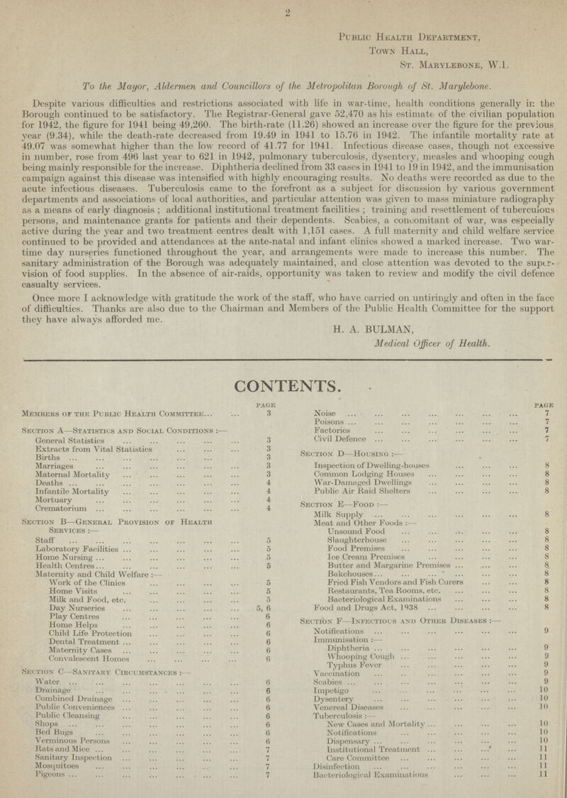 2 Public Health Department, Town Hall, St. Marylebone, W.l. To the Mayor, Aldermen and Councillors of the Metropolitan Borough of St. Marylebone. Despite various difficulties and restrictions associated with life in war-time, health conditions generally in the Borough continued to be satisfactory. The Registrar-General gave 52,470 as his estimate of the civilian population for 1942, the figure for 1941 being 49,260. The birth-rate (11.26) showed an increase over the figure for the previous year (9.34), while the death-rate decreased from 19.49 in 1941 to 15.76 in 1942. The infantile mortality rate at 49.07 was somewhat higher than the low record of 41.77 for 1941. Infectious disease cases, though not excessive in number, rose from 496 last year to 621 in 1942, pulmonary tuberculosis, dysentery, measles and whooping cough being mainly responsible for the increase. Diphtheria declined from 33 cases in 1941 to 19 in 1942, and the immunisation campaign against this disease was intensified with highly encouraging results. No deaths were recorded as due to the acute infectious diseases. Tuberculosis came to the forefront as a subject for discussion by various government departments and associations of local authorities, and particular attention was given to mass miniature radiography as a means of ear ly diagnosis ; additional institutional treatment facilities ; training and resettlement of tuberculous persons, and maintenance grants for patients and their dependents. Scabies, a concomitant of war, was especially active during the year and two treatment centres dealt with 1,151 cases. A full maternity and child welfare service continued to be provided and attendances at the ante-natal and infant clinics showed a marked increase. Two war time day nurseries functioned throughout the year, and arrangements were made to increase this number. The sanitary administration of the Borough was adequately maintained, and close attention was devoted to the suptr vision of food supplies. In the absence of air-raids, opportunity was taken to review and modify the civil defence casualty services. Once more I acknowledge with gratitude the work of the staff, who have carried on untiringly and often in the face of difficulties. Thanks are also due to the Chairman and Members of the Public Health Committee for the support they have always afforded me. H. A. BULMAN, Medical Officer of Health. CONTENTS. page Members of the Public Health Committee 3 Section A—Statistics and Social Conditions :— General Statistics 3 Extracts from Vital Statistics 3 Births 3 Marriages 3 Maternal Mortality 3 Deaths 4 Infantile Mortality 4 Mortuary 4 Crematorium 4 Section B—General Provision of Health Services :— Staff 5 Laboratory Facilities 5 Home Nursing 5 Health Centres 5 Maternity and Child Welfare :— Work of the Clinics 5 Home Visits 5 Milk and Food, etc 5 Day Nurseries 5,6 Play Centres 6 Home Helps 6 Child Life Protection 6 Dental Treatment 6 Maternity Cases 6 Convalescent Homes 6 Section C—Sanitary Circumstances :— Water 6 Drainage 6 Combined Drainage 6 Public Conveniences6 Public Cleansing 6 Shops 6 Bed Bugs 6 Verminous Persons 6 Rats and Mice 7 Sanitary Inspection 7 Mosquitoes 7 Pigeons 7 page Noise 7 Poisons 7 Factories 7 Civil Defence 7 Section d—Housing :— Inspection of Dwelling-houses 8 Common Lodging Houses 8 War-Damaged Dwellings 8 Public Air Raid Shelters 8 Section e—Food :— Milk Supply 8 Meat and Other Foods Unsound Food 8 Slaughterhouse 8 Food Premises 8 Ice Cream Premises 8 Butter and Margarine Premises 8 Bakehouses 8 Fried Fish Vendors and Fish Curers 8 Restaurants, Tea Rooms, etc. 8 Bacteriological Examinations 8 Food and Drugs Act, 1938 8 Section F—Infectious and Other Diseases :— Notifications 9 Immunisation :— Diphtheria 9 Whooping Cough 9 Typhus Fever 9 Vaccination 9 Scabies 9 Impetigo 10 Dysentery 10 Venereal Diseases 10 Tuberculosis :— New Cases and Mortality 10 Notifications 10 Dispensary .10 Institutional Treatment 11 Care Committee Disinfection Bacteriological Examinat ions 11