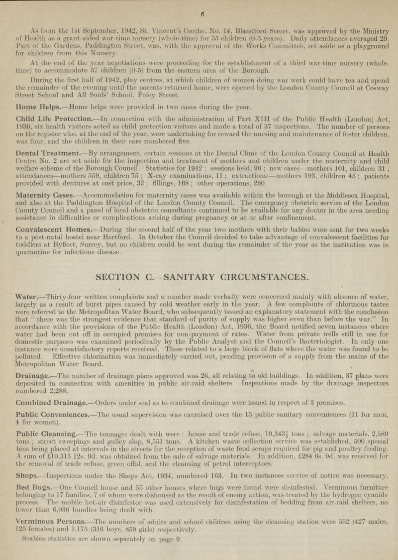 6 As from the 1st September, 1942, St. Vincent's Creche, No. 14, Blandlord Street, was approved by the Ministry of Health as a grant-aided war-time nursery (whole-time) for 35 children (0.5.years). Daily attendances averaged 29. Part of the Gardens, Paddington Street, was, with the approval of the Works Committee, set aside as a playground for children from this Nursery. At the end of the year negotiations were proceeding for the establishment of a third war-time nursery (whole time) to accommodate 57 children (0-5) from the eastern area of the Borough. During the first half of 1942, play centres, at which children of women doing war work could have tea and spend the remainder of the evening until the parents returned home, were opened by the London County Council at Cosway Street School and All Souls' School, Foley Street. Home Helps.—Home helps were provided in two cases during the year. Child Life Protection.—In connection with the administration of Part XIII of the Public Health (London) Act, 1936, six health visitors acted as child protection visitors and made a total of 37 inspections. The number of persons on the register who, at the end of the year, were undertaking for reward the nursing and maintenance of foster children, was four, and the children in their care numbered five. Dental Treatment.—By arrangement, certain sessions at the Dental Clinic of the London County Council at Health Centre No. 2 are set aside for the inspection and treatment of mothers and children under the maternity and child welfare scheme of the Borough Council. Statistics for 1942 : sessions held, 90 ; new cases—mothers 101, children 31 ; attendances—mothers 559, children 75 ; X-ray examinations, 11 ; extractions:—mothers 193, children 45 ; patients provided with dentures at cost price, 32 ; fillings, 168 ; other operations, 260. Maternity Cases.—Accommodation for maternity cases was available within the borough at the Middlesex Hospital, and also at the Paddington Hospital of the London County Council. The emergency obstetric service of the London County Council and a panel of local obstetric consultants continued to be available for any doctor in the area needing assistance in difficulties or complications arising during pregnancy or at or after confinement. Convalescent Homes.—During the second half of the year two mothers with their babies were sent for two weeks to a post-natal hostel near Hertford. In October the Council decided to take advantage of convalescent facilities for toddlers at Byfleet, Surrey, but no children could be sent during the remainder of the year as the institution was in quarantine for infectious disease. SECTION C.-SANITARY CIRCUMSTANCES. Water.—Thirty-four written complaints and a number made verbally were concerned mainly with absence of water, largely as a result of burst pipes caused by cold weather early in the year. A few complaints of chlorinous tastes were referred to the Metropolitan Water Board, who subsequently issued an explanatory statement with the conclusion that  there was the strongest evidence that standard of purity of supply was higher even than before the war. In accordance with the provisions of the Public Health (London) Act, 1936, the Board notified seven instances where water had been cut off in occupied premises for non-payment of rates. Water from private wells still in use for domestic purposes was examined periodically by the Public Analyst and the Council's Bacteriologist. In only one instance were unsatisfactory reports received. These related to a large block of flats where the water was found to be polluted. Effective chlorination was immediately carried out, pending provision of a supply from the mains of the Metropolitan Water Board. Drainage.—The number of drainage plans approved was 26, all relating to old buildings. In addition, 37 plans were deposited in connection with amenities in public air-raid shelters. Inspections made by the drainage inspectors numbered 2,288. Combined Drainage.—Orders under seal as to combined drainage were issued in respect of 3 premises. Public Conveniences.—The usual supervision was exercised over the 15 public sanitary conveniences (11 for men, 4 for .women). Public Cleansing.—The tonnages dealt with were : house and trade refuse, 19,343.1 tons ; salvage materials, 2,589 tons ; street sweepings and gulley slop, 8,551 tons. A kitchen waste collection service was established, 500 special bins being placed at intervals in the streets for the reception of waste food scraps required for pig and poultry feeding. A sum of £10,315 12s. 9d. was obtained from the sale of salvage materials. In addition, £284 6s. 9d. was received for the removal of trade refuse, green offal, and the cleansing of petrol interceptors. Shops.—Inspections under the Shops Act, 1934, numbered 163. In two instances scrvice of notice was necessary. Bed Bugs.—One Council house and 55 other houses where bugs were found were disinfested. Verminous furniture belonging to 17 families, 7 of whom were dishoused as the result of enemy action, was treated by the hydrogen cyanide process. The mobile hot-air disinfestor was used extensively for disinfestation of bedding from air-raid shelters, no fewer than 6,036 bundles being dealt with. Verminous Persons.—The numbers of adults and school children using the cleansing station were 552 (427 males, 125 females) and 1,175 (316 boys, 859 girls) respectively. Scabies statistics are shown separately on page 9.