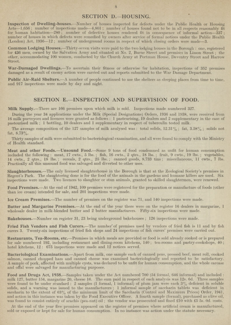 8 SECTION D.—HOUSING. Inspection of Dwelling-houses.—Number of houses inspected for defects under the Public Health or Housing Acts—1,656 ; number of inspections made—4,801 number of houses found not to be in all respects reasonably fit for human habitation—280; number of defective houses rendered fit in consequence of informal action—337; number of houses in which defects were remedied by owners after service of formal notices under the Public Health (London) Act, 1936—12 ; number of underground rooms in respect of which closing orders were made—3. Common Lodging Houses.—Thirty-seven visits were paid to the two lodging houses in the Borough : one, registered for 436 men, owned by the Salvation Army and situated at No. 2, Burne Street and premises in Lisson Street; the other, accommodating 100 women, conducted by the Church Army at Portman House, Daventry Street and Harrow Street. War-Damaged Dwellings.—To ascertain their fitness or otherwise for habitation, inspections of 352 premises damaged as a result of enemy action were carried out and reports submitted to the War Damage Department. Public Air-Raid Shelters.—A number of people continued to use the shelters as sleeping places from time to time, and 917 inspections were made by day and night. SECTION E.—INSPECTION AND SUPERVISION OF FOOD. Milk Supply.—There are 166 premises upon which milk is sold. Inspections made numbered 327. During the year 34 applications under the Milk (Special Designations) Orders, 1936 and 1938, were received from 16 milk purveyors and licences were granted as follows : 1 pasteurising, 19 dealers and 2 supplementary in the case of pasteurised milk ; 1 bottling, 10 dealers and 1 supplementary in respect of tuberculin tested milk. The average composition of the 127 samples of milk analysed was : total solids, 12.31% ; fat, 3.58% ; solids not fat, 8.73%. Thirty samples of milk were submitted to bacteriological examination, and all were found to comply with the Ministry of Health standard. Meat and other Foods.—Unsound Food.—Some 9 tons of food condemned as unfit for human consumption included the following : meat, 17 cwts., 5 lbs. ; fish, 16 cwts., 2 qtrs., 18 lbs. ; fruit, 9 cwts., 19 lbs. ; vegetables, 14 cwts., 2 qtrs., 18 lbs. ; cereals, 2 qtrs., 25 lbs. ; canned goods, 8,733 tins ; miscellaneous, 11 cwts., 7 lbs. Practically all this unsound food was salvaged and diverted to other uses. Slaughterhouses.—The only licensed slaughterhouse in the Borough is that at the Zoological Society's premises in Regent's Park. The slaughtering done is for the food of the animals in the gardens and humane killers are used. Six inspections were made. Two licences to slaughter or stun animals, granted to skilled slaughtermen, were renewed. Food Premises.—At the end of 1942, 109 premises were registered for the preparation or manufacture of foods (other than ice cream) intended for sale, and 201 inspections were made. Ice Cream Premises.—The number of premises on the register was 71, and 140 inspections were made. Butter and Margarine Premises.—At the end of the year there were on the register 16 dealers in margarine, 1 wholesale dealer in milk-blended butter and 2 butter manufacturers. Fifty-six inspections were made. Bakehouses.—Number on register 31, 23 being underground bakehouses ; 126 inspections were made. Fried Fish Vendors and Fish Curers.—The number'of premises used by vendors of fried fish is 11 and by fish curers 3. Twenty-six inspections of fried fish shops and 24 inspections of fish curers' premises were carried out. Restaurants, Tea-Rooms, etc.—Premises in which meals are provided or food is sold already cooked or is prepared for sale numbered 192, including restaurant and dining-room kitchens, 140 ; tea-rooms and pastry-cookshops, 40 ; hotel kitchens, 12 : 675 inspections were made and 12 notices served. Bacteriological Examinations.—Apart from milk, one sample each of canned peas, pressed beef, meat roll, cooked salmon, canned chopped ham and canned cheese was examined bacteriologicall.v and reported to be satisfactory. A sample of pork, affected with multiple cysts, was declared to be unfit for human consumption, and the whole carcase and offal were salvaged for manufacturing purposes. Food and Drugs Act, 1938.—Samples taken under the Act numbered 700 (54 formal, 646 informal) and included : milk 127, butter 154, margarine 20, cheese 16. The sum paid in respect of each analysis was 12s. 6d. Three samples were found to be under standard : 2 samples (1 formal, 1 informal) of plum jam were each 3% deficient in soluble solids, and a warning was issued to the manufacturers ; 1 informal sample of saccharin tablets was deficient in saccharin to the extent of 63% of the minimum limit of the Saccharin (Control and Maximum Prices) Order, 1941, and action in this instance was taken by the Food Executive Officer. A fourth sample (formal), purchased as olive oil, was found to consist entirely of arachis (pea-nut) oil ; the vendor was prosecuted and fined £10 with £5 5s. Od. costs. At the end of the year five premises appeared on the register of premises where artificial cream is manufactured, sold or exposed or kept for sale for human consumption. In no instance was action under the statute necessary.