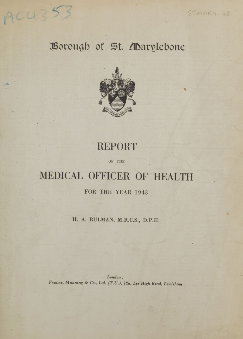 AC4353 STmARY 48 Borough of St.Marylebone REPORT OF THE MEDICAL OFFICER OF HEALTH FOR THE YEAR 1943 t H. A. BULMAN, M.R.C.S., D.P.H. London : Freame, Manning & Co., Ltd. (T.U.), 12a, Lee High Road, Lewisham