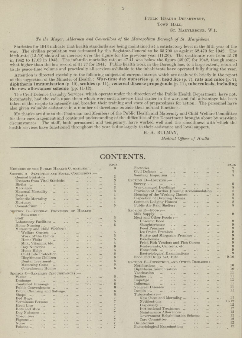 2 Public Health Department, Town Hall, St. Marylebone, W.l. To the Mayor, Aldermen and Councillors of the Metropolitan Borough of St. Marylebone. Statistics for 1943 indicate that health standards are being maintained at a satisfactory level in the fifth year of the war. The civilian population was estimated by the Registrar-General to be 55,700 as against 52,470 for 1942. The birth-rate (12.50) showed an increase over the figure for the previous year (11.26). The death-rate rose from 15.76 in 1942 to 17.02 in 1943. The infantile mortality rate at 47.41 was below the figure (49.07) for 1942, though some what higher than the low record of 41.77 for 1941. Public health work in the Borough has, to a large extent, returned to its peace-time volume and practically all services available to the inhabitants have operated fully during the year. Attention is directed specially to the following subjects of current interest which are dealt with briefly in the report at the suggestion of the Minister of Health : War-time day nurseries (p. 6), head lice (p. 7), rats and mice (p. 7), diphtheria immunisation (p. 10), scabies (p. 11), venereal disease propaganda (p. 11), tuberculosis, including the new allowances scheme (pp. 11-12). The Civil Defence Casualty Services, which operate under the direction of the Public Health Department, have not, fortunately, had the calls upon them which were such a severe trial earlier in the war, and full advantage has been taken of the respite to intensify and broaden their training and state of preparedness for action. The personnel have also given valuable assistance in a number of directions outside their normal functions. My thanks are due to the Chairman and Members of the Public Health and Maternity and Child Welfare Committee for their encouragement and continued understanding of the difficulties of the Department brought about by war-time circumstances. The staff, both permanent and temporary, have worked well and the smoothness with which the health services have functioned throughout the year is due largely to their assistance and loyal support. H. A. BULMAN, Medical Officer of Health. CONTENTS. page Members of the Public Health Committee 3 Section A—Statistics and Social Conditions :— General Statistics 3 Extracts from Vital Statistics 3 Births 3 Marriages 3 Maternal Mortality 3 Deaths 4 Infantile Mortality 4 Mortuary 4 Crematorium 5 Section B—General Provision of Health Services :— Staff 5 Laboratory Facilities 5 Home Nursing 5 Maternity and Child Welfare :— Welfare Centres 5 Work of the Clinics 5 Home Visits 5 Milk, Vitamins ete. 6 Day Nurseries 6 Home Helps 6 Child Life Protection 6 Illegitimate Children 6 Dental Treatment 6 Maternity Cases 6 Convalescent Homes 6 Section C—Sanitary Circumstances :— Water 6 Drainage 6 Combined Drainage 6 Public Conveniences 6 Public Cleansing and Salvage 6 Shops 6 Bed Bugs 7 Verminous Persons 7 Head Lice 7 Rats and Mice 7 Dog Nuisance 7 Mosquitoes 7 Pigeons 7 Noise 7 Poisons 7 page Factories 7 Civil Defence 7 Sanitary Inspection 8 Section d—Housing :— Survey 8 War-damaged Dwellings 8 Provision of Further Housing Accommodation 8 Housing of the Working Classes 8 Inspection of Dwelling Houses 8 Common Lodging Houses 8 Public Air-Raid Shelters 8 Section e—Food :— Milk Supply 9 Meat and Other Foods :— Unsound Food 9 Slaughterhouse 9 Food Premises 9 Ice Cream Premises 9 Butter and Margarine Premises 9 Bakehouses 9 Fried Fish Vendors and Fish Curers 9 Restaurants, Canteens, etc. 9 Horseflesh 9 Bacteriological Examinations 9 Food and Drugs Act, 1938 9-10 Section f—Infectious and Other Diseases :— Notifications 10 Diphtheria Immunisation 10 Vaccination 11 Scabies 11 Impetigo 11 Influenza Venereal Diseases Insulin 11 Tuberculosis :— New Cases and Mortality 11 Notifications 11-12 Dispensary 12 Institutional Treatment 12 Maintenance Allowances 12 Government Rehabilitation Scheme 12 Care Committee 12 Disinfection 12 Bacteriological Examinations 12