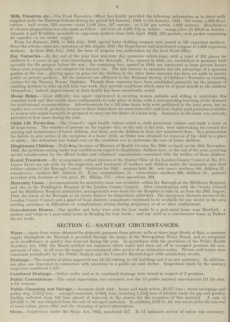 6 • , Milk, Vitamins, etc.—The Food Executive Officer has kindly provided the following information as to dried milk supplied under the National Scheme during the period 3rd January, 1943, to 1st January, 1944 : full cream, 1,929-20 oz. cartons ; half cream, 220 cartons—'total 2,149 (free, 527 cartons ; at l/2d. per carton, 1,622 cartons). Distribution of vitamin preparations was also made as follow : cod liver oil, 4.201 -13½ oz. bottles ; orange juice, 25 496-6 oz. bottles ; vitamin A and D tablets (available to expectant mothers from 18th April, 1943), 625 packets, each packet containing 45 capsules—a six weeks' supply. From 1st January, 1943, to 24th July, 1943, special baby clothing coupons were issued to 531 expectant mothers. Since the scheme came into operation on 6th August, 1941', the Department had distributed coupons to 1,602 expectant mothers. As from 26th July, 1943, the issue of coupons was undertaken by the local Food Office. Day Nurseries.—At the end of the year four war-time day nurseries (whole-time) with a total of 202 places for children 0—5 years of age, were functioning in the Borough. Two, opened in 1942, are established in premises built specially for the purpose before the war ; the remaining two, opened in 1943, are conducted in large private houses taken over temporarily and adapted for nursery use. The last nursery in operation has the advantage of a spacious garden at the rear ; playing space on grass for the children in the other three nurseries has been set aside in nearby public or private gardens. All the nurseries are affiliated to the National Society of Children's Nurseries as training centres for the Nursery Nurses' Diploma. Though these nurseries have been established primarily for the purpose of enabling mothers to take up full-time war work, they provide conditions which must be of great benefit to the children themselves ; indeed, improvement in their health has been consistently noted. Home Helps.—Great difficulty was again experienced in securing women suitable and willing to undertake this essential work and thus enable more confinements to take place at home with a corresponding lessening of the demand for institutional accommodation. Advertisements for a full-time home help were published in the local press, but no replies were received, probably because in these times there are more attractive and more highly paid positions available to women who migh normally be prepared to carry out the duties of a home help. Assistance in the home was actually provided in four cases during the year. Child Life Protection.—The Council's eight, health visitors acted as child protection visitors and made a total of 36 inspections. The number of persons on the register who. at the end of the year, were undertaking for reward the nursing and maintenance of foster children, was three, and the children in their care numbered three. In a prosecution for failure to give notice of the reception of a foster child, an Order was obtained for removal of the child to a place of safety ; the defendant was bound over on the condition not to undertake the care of foster children. Illegitimate Children.—Following the issue of Ministry of Health Circular No. 2866 (revised) on the 16th November, 1943. the problems arising under war conditions in regard to illegitimate children were, at the end of the year, receiving special consideration by the official bodies and voluntary organisations concerned with the welfare of these children. Dental Treatment.—By arrangement, certain sessions at the Dental Clinic of the London County Council at No. 217, Lisson Grove are set aside for the inspection and treatment of mothers and children under the maternity and child welfare scheme of the Borough Council. Statistics for 1943 : sessions held, 96 ; new cases—mothers 148, children 22 ; attendances—mothers 667, children 51 ; X-ray examinations, 11 ; extractions—mothers 390, children 13; patients provided with dentures at cost price, 28 ; fillings, 175 ; other operations, 494. Maternity Cases.—Accommodation for maternity cases was available within the Borough at the Middlesex Hospital, and also at the Paddington Hospital of the London County Council. After consultations with the County Council and the Middlesex Hospital authorities, arrangements were made for the Hospital to take in, as from the 28th August, 1943, the whole of the Borough as its extern district for domiciliary midwifery. The emergency obstetric service of the London County Council and a panel of local obstetric consultants continued to be available for any doctor in the area needing assistance in difficulties or complications arising during pregnancy or at or after confinement. Convalescent Homes.—One mother and baby were sent for four weeks to a post-natal home near Hertford ; a mother and twins to a post-natal home in Reading for four weeks ; and one child to a convalescent home at Byfleet for six weeks. SECTION C.—SANITARY CIRCUMSTANCES. Water.—Apart from water obtained for domestic purposes from private wells at three large blocks of flats, a constant supply throughout the Borough is provided through the mains of the Metropolitan Water Board, and no complaint as to insufficiency or quality was received during the year. In accordance with the. provisions of the Public Health (London) Act, 1936, the Board notified ten instances where water had been cut off in occupied premises for non payment of rate ; in all cases the supply was reinstated after service of an intimation notice. Private well waters were examined periodically by the Public Analyst and the Council's Bacteriologist with satisfactory results. Drainage.—The number of plans approved was 54 (52 relating to old buildings and 2 to new premises). In addition, one plan was deposited in connection with amenities in a public air-raid shelter. Inspections made by the sanitary inspectors numbered 1,447. Combined Drainage.—Orders under seal as to combined drainage were issued in respect of 2 premises. Public Conveniences.—The usual Supervision was exercised over the 15 public sanitary conveniences (11 for men, 4 for women). Public Cleansing and Salvage.—Amounts dealt with : house and trade refuse, 20,517 tons ; street sweepings and gulley slop, 2,015¼ tons ; salvaged materials, 3.043¾ tons, including 1,215¾ tons of kitchen waste for pig and poultry feeding collected from 550 bins placed at inteivals in the streets for the reception of this material. A sum of £10,440 7s. 9d. was obtained from the sale of salvaged materials. In addition, £128 Is. 4d. was received for the removal of trade refuse, green offal, and the cleansing of petrol interceptors. Shops.—Inspections under the Shops Act, 1934, numbered 317. In 11 instances service of notice was necessary.