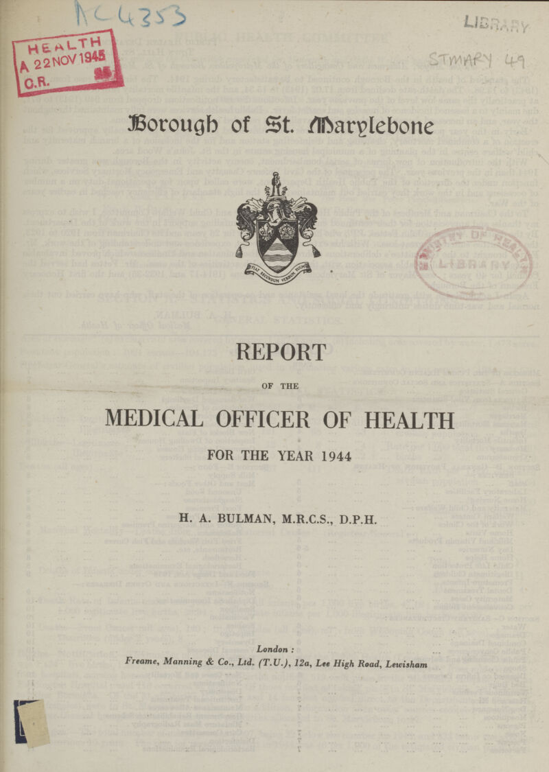 AC 4353 LIBRARY STMARY 49 Borough of St. Marylebone REPORT OF THE MEDICAL OFFICER OF HEALTH FOR THE YEAR 1944 H. A. BULMAN, M.R.C.S., D.P.H. London: Freame, Manning & Co., Ltd. (T.JJ.), 12a, Lee High Road, Leuisham