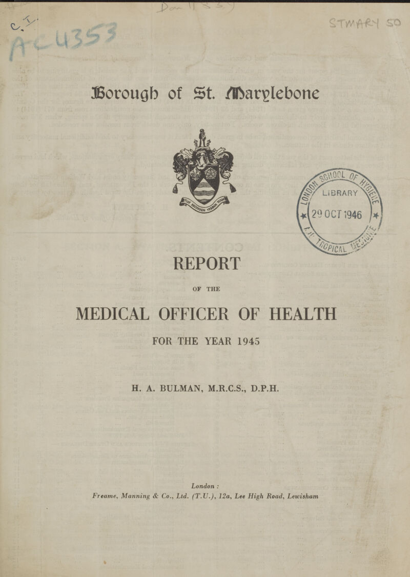 C I. Ac 4353 Dav 11839 STMARY 50 Borough of St. Marylebone REPORT OF THE MEDICAL OFFICER OF HEALTH FOR THE YEAR 1945 H. A. BULMAN, M.R.C.S., D.P.H. London: Freame, Manning & Co., Ltd. (T.U.), 12a, Lee High Road, Leuisham